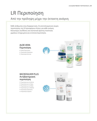 47|ΕΞΕΙΔΙΚΕΥΜΕΝΗ ΠΕΡΙΠΟΙΗΣΗ
LR Περιποίηση
Κάθε άνθρωπος είναι διαφορετικός. Οι αποτελεσματικές σειρές
περιποίησης της LR προσφέρουν λύσεις για κάθε ανάγκη.
Καινοτόμες συνθέσεις και συστατικά άριστης ποιότητας
χαρίζουν στοχευμένη και εντατική περιποίηση.
Από την πρόληψη μέχρι την έκτακτη ανάγκη
ALOE VERA
Περιποίηση
 Ειδική Περιποίηση
 Περιποίηση Προσώπου
 Περιποίηση Δοντιών
Αντιβακτηριακή
περιποίηση
 Περιποίηση για τα Δόντια
 Περιποίηση για τα Χέρια
 Περιποίηση για τα Πόδια
 Περιποίηση για τα Μαλλιά
 Περιποίηση Προσώπου
 Περιποίηση Σώματος
Microsilver Plus
 