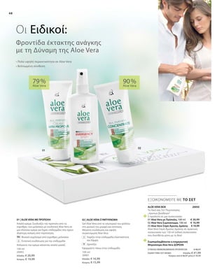 48
100 ml
20002
Ελλάδα: € 20,99
Κύπρος: € 19,99
100 ml
20001
Ελλάδα: € 16,99
Κύπρος: € 15,99
02 | ALOE VERA ΣΥΜΠΥΚΝΩΜΑ
Gel Aloe Vera από το εσωτερικό του φύλλου
στη φυσική του μορφή και σύσταση.
Μέγιστη ενυδάτωση και υψηλή
συγκέντρωση Aloe Vera.
		Χαρίζει στην επιδερμίδα ελαστικότητα
και λάμψη
		Δροσίζει
Εφαρμόστε πάνω στην επιδερμίδα
01 | ALOE VERA ΜΕ ΠΡΟΠΟΛΗ
Απαλή κρέμα. Συνδυάζει την πρόπολη από τις
κηρύθρες των μελισσών με ενυδατική Aloe Vera σε
μια πλούσια κρέμα για ξηρές επιδερμίδες που έχουν
ιδιαίτερη ανάγκη από περιποίηση.
		Φυσικό εκχύλισμα από κηρύθρες μελισσών
		Εντατική ενυδάτωση για την επιδερμίδα
Απλώνετε την κρέμα κάνοντας απαλό μασάζ.
90 %
Aloe Vera
79 %
Aloe Vera
ΕΞΟΙΚΟΝΟΜΕΙΤΕ ΜΕ ΤΟ ΣΕΤ
• Πολύ υψηλή περιεκτικότητα σε Aloe Vera
• Βελτιωμένη σύνθεση
Φροντίδα έκτακτης ανάγκης
με τη Δύναμη της Aloe Vera
Οι Ειδικοί:
ALOE VERA BOX	 20050
Το δικό σας Σετ Περιποίησης
„πρώτων βοηθειών“
3 προϊόντα σε μια συσκευασία:
01 Aloe Vera με Πρόπολη, 100 ml
02 Aloe Vera Συμπύκνωμα, 100 ml
03 Aloe Vera Σπρέι Άμεσης Δράσης
Aloe Vera Σπρέι Άμεσης Δράσης σε πρακτική
συσκευασία των 150 ml (ειδική συσκευασία
που διατίθεται μόνο με το Box)
Συμπεριλαμβάνεται η ενημερωτική
Μπροσούρα Aloe Vera ΔΩΡΕΑΝ
€ 20,99
€ 16,99
€ 10,99
ΣΥΝΟΛΟ ΜΕΜΟΝΩΜΕΝΩΝ ΠΡΟΪΟΝΤΩΝ € 48,97
ΕΙΔΙΚΗ ΤΙΜΗ ΣΕΤ ΜΟΝΟ Ελλάδα: € 41,99
Κύπρος από € 46,97 μόνο € 39,99
 