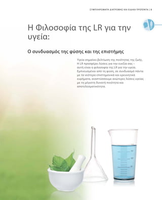 5|
Ο συνδυασμός της φύσης και της επιστήμης
Υγεία σημαίνει βελτίωση της ποιότητας της ζωής.
Η LR προσφέρει λύσεις για την ευεξία σας –
αυτή είναι η φιλοσοφία της LR για την υγεία.
Εμπνευσμένοι από τη φύση, σε συνδυασμό πάντα
με τα νεότερα επιστημονικά και ερευνητικά
ευρήματα, αναπτύσσουμε ανώτερες λύσεις υγείας
με τη μέγιστη δυνατή ποιότητα και
αποτελεσματικότητα.
Η Φιλοσοφία της LR για την
υγεία:
Συμπληρώματα Διατροφής και Ειδικά Προϊόντα
 