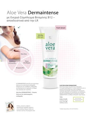 50 ml
20006
Ελλάδα: € 32,99
(€ 65,98 ανά 100 ml)
Κύπρος: € 31,99
(€ 63,98 ανά 100 ml)
20 %
Aloe Vera
*Έχει κατατεθεί
Αίτηση για Δίπλωμα
Ευρεσιτεχνίας
ALOE VERA ΚΡΕΜΑ DERMAINTENSE
Καινοτόμος Κρέμα για απαιτητικές επιδερμίδες.
Το ενεργό σύμπλεγμα Β12, το οποίο αποτελείται από τα
φυσικά συστατικά Aloe Vera, έλαιο οινοθήρας,
εκχύλισμα οξυακάνθου και Βιταμίνη Β12 περιποιείται
την ξηρή επιδερμίδα και καταπραΰνει τους ερεθισμούς.
Απλώστε ομοιόμορφα αρκετή ποσότητα της κρέμας
Dermaintense σε καθαρή επιδερμίδα. Χωρίς Άρωμα.
Η DERMAINTENSE αποτελεί την καινοτόμο
λύση για την απαιτητική επιδερμίδα.
Ενδείκνυται για ευαίσθητες επιδερμίδες
και ιδιαίτερα για το πρόσωπο, το λαιμό,
τους αγκώνες και τα γόνατα.
Aloe Vera Dermaintense
με Ενεργό Σύμπλεγμα Βιταμίνης Β12 –
αποκλειστικά από την LR
Χωρίς άρωμα
* Αριθμός Πρωτοκόλλου: DE 10 2010 030 443.3
Aloe Vera
Έλαιο
Οινοθήρας
Ενεργό Σύμπλεγμα Βιταμίνης Β12
Βιταμίνη Β12
Εκχύλισμα
Οξυακάνθου
Επίσης, μπορείτε να βρείτε
περισσότερα Highlight προϊόντα
στον κατάλογο Beauty Collection.
Ρωτήστε τον/την LR Συνεργάτη σας!
Aloe Vera DERMAINTENSE – Η άμεση
λύση για την ταλαιπωρημένη
επιδερμίδα.
 