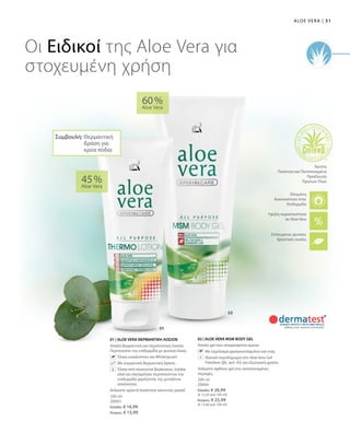 51|Aloe Vera
100 ml
20003
Ελλάδα: € 16,99
Κύπρος: € 15,99
200 ml
20004
Ελλάδα: € 26,99
(€ 13,50 ανά 100 ml)
Κύπρος: € 25,99
(€ 13,00 ανά 100 ml)
45 %
Aloe Vera
60 %
Aloe Vera
01 | ALOE VERA ΘΕΡΜΑΝΤΙΚΗ ΛΟΣΙΟΝ
Απαλή θερμαντική και περιποιητική λοσιόν.
Περιποιείται την επιδερμίδα με φυσικά έλαια.
		Έλαια ευκαλύπτου και Wintergruen
		Με ευεργετική θερμαντική δράση
		Έλαια από κουκούτσι βερίκοκου, Jojoba,
ελιά και σησαμέλαιο περιποιούνται την
επιδερμίδα χαρίζοντάς της μεταξένια
απαλότητα.
Απλώστε αρκετή ποσότητα κάνοντας μασάζ.
02 | ALOE VERA MSM BODY GEL
Απαλό gel που απορροφάται άμεσα.
		Με εκχύλισμα φραγκοστάφυλου και ιτιάς.
		Ιδανικό συμπλήρωμα στο Aloe Vera Gel
Freedom (βλ. σελ. 43) για εξωτερική χρήση.
Απλώστε άφθονο gel στις καταπονημένες
περιοχές.
Οι Ειδικοί της Αloe Vera για
στοχευμένη χρήση
+
Υψηλή περιεκτικότητα
σε Aloe Vera
Επιλεγμένες φυσικές
δραστικές ουσίες
Ελεγμένη
Aνεκτικότητα στην
Επιδερμίδα
Άριστη
Ποιότητα και Πιστοποιημένη
Προέλευση
Πρώτων Υλών
Συμβουλή: Θερμαντική
δράση για
κρύα πόδια
 