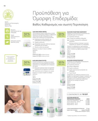 50 ml
20015
Ελλάδα: € 21,99
(€ 43,98 ανά 100 ml)
Κύπρος: € 21,99
(€ 43,98 ανά 100 ml)
200 ml
20011
Ελλάδα: € 13,99
(€ 7,00 ανά 100 ml)
Κύπρος: € 13,99
(€ 7,00 ανά 100 ml)
50 ml
20014
Ελλάδα: € 21,99 (€ 43,98 ανά 100 ml)
Κύπρος: € 21,99 (€ 43,98 ανά 100 ml)
200 ml
20010
Ελλάδα: € 13,99
(€ 7,00 ανά 100 ml)
Κύπρος: € 13,99
(€ 7,00 ανά 100 ml)
50 %
Aloe Vera
50 %
Aloe Vera
50 %
Aloe Vera
50 %
Aloe Vera
ΣΥΝΟΛΟ ΜΕΜΟΝΩΜΕΝΩΝ ΠΡΟΪΟΝΤΩΝ € 71,96
ΕΙΔΙΚΗ ΤΙΜΗ ΣΕΤ ΜΟΝΟ Ελλάδα: € 62,99
Κύπρος από € 71,96 μόνο € 62,99
€ 13,99
€ 13,99
€ 21,99
€ 21,99
 20046
*
Ενυδατώνει την επιδερμίδα και απομακρύνει
τυχόν υπολείμματα μακιγιάζ.
		Εκχύλισμα γιασεμιού
		Απαλός καθαρισμός
		Χαρίζει ενυδάτωση
		Χαρίζει ελαστικότητα και δροσίζει την
επιδερμίδα
		Χωρίς Αλκοόλ
Τοποθετήστε την επιθυμητή ποσότητα σε ένα
βαμβάκι και ταμπονάρετε ελαφρά το πρόσωπο, το
λαιμό και το ντεκολτέ. Χρησιμοποιήστε το πρωί
και βράδυ μετά το γαλάκτωμα καθαρισμού
εξαιρώντας την περιοχή των ματιών.
Η απαλή σύνθεση και το χαλαρωτικό άρωμα
δημιουργούν την τέλεια αρμονία για εντατική
περιποίηση της επιδερμίδας κατά τη διάρκεια
της νύχτας.
		Βιολογικό εκχύλισμα ελιάς και ελαιόλαδο
αναζωογονούν και χαρίζουν ενυδάτωση
		Περιποίηση κατά τη διάρκεια της νύχτας
Απλώστε την κρέμα το βράδυ σε καθαρό
πρόσωπο.
Αποτελεσματική κρέμα ενυδάτωσης με απαλό
άρωμα και περιποιητική σύνθεση. Η καθημερινή
περιποίηση για κάθε επιδερμίδα που έχει
ανάγκη από ενυδάτωση και αναζωογόνηση.
		Εκχύλισμα ακτινιδίου δροσίζει την
επιδερμίδα και περιέχει Βιταμίνη C
		Παρέχει ενυδάτωση
		Εξασφαλίζει λαμπερή, απαλή και δροσερή
επιδερμίδα όλη την ημέρα
		Ιδανική ως βάση για μακιγιάζ
Απλώστε την κρέμα το πρωί σε καθαρό
πρόσωπο.
Καθαρίζει αποτελεσματικά και περιποιείται την
επιδερμίδα χωρίς να την ξηραίνει.
		Εκχύλισμα γιασεμιού
		Για ξηρή και ευαίσθητη επιδερμίδα
		Για απαλό ντεμακιγιάζ και καθαρισμό
προσώπου
		Ιδιαίτερα ενυδατικό. Διατηρεί τη φυσική
ισορροπία της υγρασίας της επιδερμίδας.
Απλώστε το καθημερινά σε υγρό πρόσωπο,
λαιμό και ντεκολτέ εξαιρώντας την περιοχή των
ματιών. Ξεπλένετε με άφθονο χλιαρό νερό.
52
ΕΞΟΙΚΟΝΟΜΕΙΤΕ ΜΕ ΤΟ ΣΕΤ
ALOE VERA ΓΑΛΑΚΤΩΜΑ ΚΑΘΑΡΙΣΜΟΥALOE VERA ΚΡΕΜΑ ΗΜΕΡΑΣ
ALOE VERA ΚΡΕΜΑ ΝΥΚΤΟΣ ALOE VERA ΛΟΣΙΟΝ ΠΡΟΣΩΠΟΥ
ALOE VERA ΒΑΣΙΚΟ ΣΕΤ
ΠΕΡΙΠΟΙΗΣΗΣ ΠΡΟΣΩΠΟΥ
Προϋπόθεση για
Όμορφη Επιδερμίδα:
Βαθύς Καθαρισμός και σωστή Περιποίηση
* Αριθμός Πρωτοκόλλου: DE 10 2010 030 443.3
+
Υψηλή
περιεκτικότητα σε
Aloe Vera
Επιλεγμένες φυσικές
δραστικές ουσίες
Ελεγμένη
Aνεκτικότητα από την
Επιδερμίδα
Άριστη
Ποιότητα και Πιστοποιημένη
Προέλευση
Πρώτων Υλών
Για όλα τα προϊόντα
της σελίδας 52
έχει κατατεθεί Αίτηση
για Δίπλωμα
Ευρεσιτεχνίας
Γαλάκτωμα Καθαρισμού · 200 ml
Λοσιόν Προσώπου · 200 ml
Κρέμα Ημέρας · 50 ml
Κρέμα Νυκτός · 50 ml
 