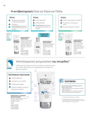 56
75 ml
25050
Ελλάδα: € 19,99
(€ 26,65 ανά 100 ml)
Κύπρος: € 19,99
(€ 26,65 ανά 100 ml)
75 ml
25051
Ελλάδα: € 16,99
(€ 22,65 ανά 100 ml)
Κύπρος: € 15,99
(€ 21,32 ανά 100 ml)
100 ml
25052
Ελλάδα: € 19,99
Κύπρος: € 19,99
150 ml
25070
Ελλάδα: € 27,99
(€ 18,66 ανά 100 ml)
Κύπρος: € 26,99
(€ 17,99 ανά 100 ml)
Αποτελεσματικότητα αποδεδειγμένη από το
Derma Consult GmbH
• 100% επιβεβαίωσαν ότι η δημιουργία πιτυρίδας
φάνηκε μειωμένη **
• 80% επιβεβαίωσαν ότι το δέρμα του κεφαλιού
φαινόταν λιγότερο ξηρό και ερεθισμένο**
Ελεγμένο
Η αντιβακτηριακή λύση για Χέρια και Πόδια
Αποτελεσματική αντιμετώπιση της πιτυρίδας*
ΥΓΙΕΙΝΗ ΚΑΙ
ΠΡΑΚΤΙΚΗ
Λύση:
Περιποιείται και αναδομεί
τα ταλαιπωρημένα χέρια
Ενυδατώνει
Ο ψευδάργυρος δημιουργεί
ένα προστατευτικό γάντι για
τα χέρια
Λύση:
Υγιεινή χωρίς νερό
Αίσθηση Δροσιάς
Ο ψευδάργυρος δημιουργεί
ένα προστατευτικό γάντι για
τα χέρια
ΠΕΡΙΠΟΙΗΣΗ ΜΑΛΛΙΩΝ:
Απαλός Καθαρισμός
Απομακρύνει την πιτυρίδα*
Αντιβακτηριακή Δράση
Λύση:
Μειώνει την κακοσμία των ποδιών
Για μεταξένια, περιποιημένα
πόδια
Η τάλκη απορροφά τον ιδρώτα
* που οφείλεται σε ξηρό τριχωτό της κεφαλής
** Το MICROSILVER PLUS Σαμπουάν δοκιμάστηκε από την
Derma Consult GmbH σε 10 άνδρες ηλικίας 22 έως 56 ετών,
από τον Απρίλιο έως τον Ιούλιο του 2008.
Το Microsilver Plus Σαμπουάν κατά της πιτυρίδας δεν απομακρύνει μόνο
την πιτυρίδα, αλλά ελαττώνει την υπερπαραγωγή των κυττάρων στο
δέρμα του κεφαλιού.
MICROSILVER PLUS
ΚΡΕΜΑ ΧΕΡΙΩΝ
Ενυδατική Κρέμα Χεριών.
Περιέχει προστατευτικό
σύμπλεγμα μεταλλικών
στοιχείων. Απλώστε στα
χέρια όποτε νιώθετε την
ανάγκη για ενυδάτωση.
MICROSILVER PLUS
GEL ΓΙΑ ΤΑ ΧΕΡΙΑ
Ενδείκνυται για γρήγορο
καθαρισμό καθ’οδόν –
ακόμα και χωρίς νερό.
MICROSILVER PLUS
ΚΡΕΜΑ ΠΟΔΙΩΝ
Απλώστε την Κρέμα
Ποδιών το πρωί και
όποτε νιώθετε την
ανάγκη για ενυδάτωση.
Απορροφάται άμεσα.
MICROSILVER PLUS ΣΑΜΠΟΥΑΝ
ΚΑΤΑ ΤΗΣ ΠΙΤΥΡΙΔΑΣ
Απαλό και ήπιο Σαμπουάν κατά της
πιτυρίδας. Ενδείκνυται για
καθημερινή χρήση.
Octopirox: ρυθμίζει την όψη του
δέρματος της κεφαλής
 