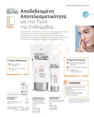 57|ΑΝΤΙΒΑΚΤΗΡΙΑΚΗ ΠΕΡΙΠΟΙΗΣΗ
150 ml
25000
Ελλάδα: € 19,99
(€ 13,33 ανά 100 ml)
Κύπρος: € 19,99
(€ 13,33 ανά 100 ml)
50 ml
25001
Ελλάδα: € 21,99
(€ 43,98 ανά 100 ml)
Κύπρος: € 21,99
(€ 43,98 ανά 100 ml)
ΣΥΝΟΛΟ ΜΕΜΟΝΩΜΕΝΩΝ ΠΡΟΪΟΝΤΩΝ € 41,98
ΕΙΔΙΚΗ ΤΙΜΗ ΣΕΤ ΜΟΝΟ Ελλάδα: € 37,99
Κύπρος από € 41,98 μόνο € 37,99
€ 19,99
€ 21,99
 25004
ΕΞΟΙΚΟΝΟΜΕΙΤΕ ΜΕ ΤΟ ΣΕΤ
Αποδεδειγμένη
Αποτελεσματικότητα
για την Υγεία
της Επιδερμίδας
Μειώνει τα μαύρα στίγματα, τα
σπυράκια και τις ατέλειες της
επιδερμίδας
Το Defensil έχει
αντιφλεγμονώδη δράση
Βελτιώνει την όψη της Επιδερμίδας
2ο
Βήμα: Περιποίηση1ο
Βήμα: Καθαρισμός:
Απαλός και Βαθύς
Καθαρισμός
Τα μαύρα στίγματα, τα σπυράκια και οι ατέλειες της επιδερμίδας δημιουργούνται λόγω
της υπερλειτουργίας των σμηγματογόνων αδένων στην επιδερμίδα. Όταν οι
σμηγματογόνοι αδένες κλείσουν, παρέχουν τις καλύτερες προϋποθέσεις για τον
πολλαπλασιασμό μικροοργανισμών. Τα προϊόντα περιποίησης προσώπου Microsilver
Plus καθαρίζουν την επιδερμίδα και καταπολεμούν τα ανεπιθύμητα βακτήρια.
MICROSILVER PLUS
* Η αντιβακτηριακή Κρέμα Προσώπου ελέγχθηκε από
το Ινστιτούτο Dermatest GmbH σε 30 γυναίκες και
άνδρες ηλικίας 16 έως 34 ετών για χρονικό διάστημα
4 εβδομάδων τον Αύγουστο του 2005.
ΣΕΤ ΠΡΟΣΩΠΟΥ
Καθαριστικό Προσώπου · 150 ml
Κρέμα Προσώπου · 50 ml
01 | MICROSILVER PLUS
ΚΑΘΑΡΙΣΤΙΚΟ ΠΡΟΣΩΠΟΥ
Καθαρίστε το πρόσωπό
σας πρωί και βράδυ με το
αντιβακτηριακό Καθαριστικό
Προσώπου.
02 | MICROSILVER PLUS
ΚΡΕΜΑ ΠΡΟΣΩΠΟΥ
Απλώστε στο πρόσωπό σας μετά
από το Καθαριστικό Προσώπου.
Το σαλικυλικό οξύ ανοίγει τους
πόρους
Αποτελεσματικότητα αποδεδειγμένη από
το Dermatest:
• 100% δήλωσαν υψηλή ανεκτικότητα στην
Κρέμα Προσώπου*
• 85% επιβεβαίωσαν ότι μειώθηκαν τα
σπυράκια, τα μαύρα στίγματα και οι
ατέλειες της επιδερμίδας*
Ελεγμένο
 