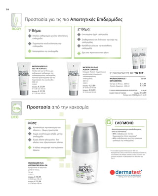 58
200 ml
25023
Ελλάδα: € 21,99
(€ 11,00 ανά 100 ml)
Κύπρος: € 21,99
(€ 11,00 ανά 100 ml)
200 ml
25021
Ελλάδα: € 27,99
(€ 14,00 ανά 100 ml)
Κύπρος: € 26,99
(€ 13,50 ανά 100 ml)
ΣΥΝΟΛΟ ΜΕΜΟΝΩΜΕΝΩΝ ΠΡΟΪΟΝΤΩΝ € 49,98
ΕΙΔΙΚΗ ΤΙΜΗ ΣΕΤ ΜΟΝΟ Ελλάδα: € 43,99
Κύπρος από € 48,98 μόνο € 42,99
€ 21,99
€ 27,99
50 ml
25022
Ελλάδα: € 14,99
(€ 29,98 ανά 100 ml)
Κύπρος: € 13,99
(€ 27,98 ανά 100 ml)
 25109
ΕΞΟΙΚΟΝΟΜΕΙΤΕ ΜΕ ΤΟ ΣΕΤ
Λύση:
Καταπολεμά την κακοσμία του
ιδρώτα – 24ωρη προστασία
Χωρίς οινόπνευμα: απαλό με την
επιδερμίδα
Χωρίς άλατα αλουμινίου: δεν
κλείνει τους ιδρωτοποιούς αδένες
Προστασία για τις πιο Απαιτητικές Επιδερμίδες
Προστασία από την κακοσμία
* Το αντιβακτηριακό Αποσμητικό Roll-on
δοκιμάστηκε από τo Ινστιτούτο Dermatest GmbH σε
20 γυναίκες και άνδρες ηλικίας 25 έως 75 ετών για
χρονική περίοδο 4 εβδομάδων τον Απρίλιο του
2012.
Απαλός καθαρισμός για την απαιτητική
επιδερμίδα
Περιποιείται και Ενυδατώνει την
επιδερμίδα
Καταπραΰνει την επιδερμίδα
Εκτεταμένα ξηρή επιδερμίδα
Σταθεροποιεί και βελτιώνει την όψη της
επιδερμίδας
Κατάλληλη και για την ευαίσθητη
επιδερμίδα
Δρα σαν προστατευτικό γάντι
MICROSILVER PLUS –
ΣΕΤ ΣΩΜΑΤΟΣ
Η τάλκη απορροφά τον περίσσειο
ιδρώτα
MICROSILVER PLUS
GEL ΓΙΑ ΤΟ ΝΤΟΥΣ
Απαλό Gel για το Ντους για
καθημερινό καθαρισμό της
ταλαιπωρημένης επιδερμίδας.
Ιδανική προετοιμασία για την
περιποίηση που ακολουθεί.
MICROSILVER PLUS
ΛΟΣΙΟΝ ΣΩΜΑΤΟΣ
Ελαφριά Λοσιόν Σώματος για
μεγαλύτερες επιφάνειες
ταλαιπωρημένης
επιδερμίδας.
Gel για το Ντους · 200 ml
Λοσιόν Σώματος · 200 ml
MICROSILVER PLUS
ΑΠΟΣΜΗΤΙΚΟ ROLL-ON
Εφαρμόστε το πρωί και
μετά το ντους.
1o
Βήμα: 2ο
Βήμα:
Ελεγμένο
Αποτελεσματικότητα αποδεδειγμένη
από το Dermatest:
• 80% επιβεβαίωσαν ότι δεν
δημιουργείται πλέον κακοσμία*
• 80% επιβεβαίωσαν πως δεν προέκυψε
ερεθισμός της επιδερμίδας*
 