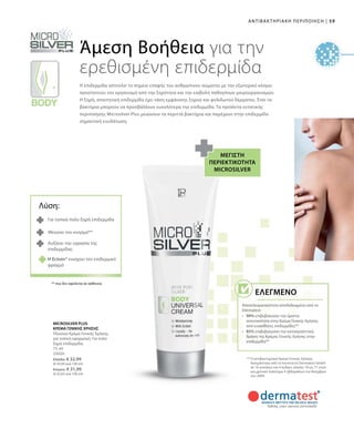 59|ΑΝΤΙΒΑΚΤΗΡΙΑΚΗ ΠΕΡΙΠΟΙΗΣΗ
75 ml
25020
Ελλάδα: € 32,99
(€ 43,99 ανά 100 ml)
Κύπρος: € 31,99
(€ 42,65 ανά 100 ml)
Άμεση Βοήθεια για την
ερεθισμένη επιδερμίδα
Η επιδερμίδα αποτελεί το σημείο επαφής του ανθρώπινου σώματος με τον εξωτερικό κόσμο:
προστατεύει τον οργανισμό από την ξηρότητα και την εισβολή παθογόνων μικροοργανισμών.
Η ξηρή, απαιτητική επιδερμίδα έχει τάση εμφάνισης ξηρού και φολιδωτού δέρματος. Έτσι τα
βακτήρια μπορούν να προσβάλλουν ευκολότερα την επιδερμίδα. Τα προϊόντα εντατικής
περιποίησης Microsilver Plus μειώνουν τα περιττά βακτήρια και παρέχουν στην επιδερμίδα
σημαντική ενυδάτωση.
Μέγιστη
περιεκτικότητα
Microsilver
** Η αντιβακτηριακή Κρέμα Γενικής Χρήσης
δοκιμάστηκε από το Ινστιτούτο Dermatest GmbH
σε 16 γυναίκες και 4 άνδρες ηλικίας 18 ως 71 ετών
για χρονικό διάστημα 4 εβδομάδων τον Νοέμβριο
του 2004.
Για τοπικά πολύ ξηρή επιδερμίδα
Μειώνει τον κνησμό**
Αυξάνει την υγρασία της
επιδερμίδας
** που δεν οφείλεται σε ασθένεια
MICROSILVER PLUS
ΚΡΕΜΑ ΓΕΝΙΚΗΣ ΧΡΗΣΗΣ
Πλούσια Κρέμα Γενικής Χρήσης
για τοπική εφαρμογή. Για πολύ
ξηρή επιδερμίδα.
Λύση:
H Ectoin® ενισχύει τον επιδερμικό
φραγμό
Ελεγμένο
Αποτελεσματικότητα αποδεδειγμένη από το
Dermatest:
•	 90% επιβεβαίωσαν την άριστη
ανεκτικότητα στην Κρέμα Γενικής Χρήσης
από ευαίσθητες επιδερμίδες**
•	 85% επιβεβαίωσαν την καταπραΰντική
δράση της Κρέμας Γενικής Χρήσης στην
επιδερμίδα**
 