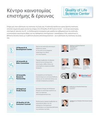 Στόχος μας είναι η βελτίωση της ποιότητας της ζωής σας. Η ανάπτυξη προϊόντων υγείας άριστης ποιότητας
αποτελεί σημαντικό μέρος αυτού του στόχου. Στο LR Quality of Life Science Center – το κέντρο καινοτομίας,
επιστήμης   έρευνας της LR – οι εξειδικευμένοι συνεργάτες μας εργάζονται καθημερινά για την ανάπτυξη
εντυπωσιακών καινοτομιών βάσει των πιο πρόσφατων επιστημονικών ανακαλύψεων. Έτσι, προκύπτουν οι
βέλτιστες δυνατές λύσεις με τη βέλτιστη δυνατή αποτελεσματικότητα – για τη βελτίωση της ποιότητας της ζωής
σας.
Έρευνα και ανάπτυξη καινοτόμων
προϊόντων υγείας
σε ένα από τα πιο σύγχρονα
εργαστήρια του είδους
του στην Ευρώπη.
Διευθυντής του Κέντρου Έρευνας  
Ανάπτυξης της LR
Διευθυντής του LR Empirical Study Group
Διευθύντρια του LR Quality of Life Consumer Counsel
Παροχή συμβουλών στη βασική
έρευνα και σε επιστημονικές
καινοτομίες, καθώς επίσης και
υποστήριξη σε ιατρικά και ηθικά
ζητήματα.
Συνεργασίες με επιστήμονες,
πανεπιστήμια και ινστιτούτα διεθνούς
κύρους για την ανάπτυξη λύσεων και
concept αναφορικά με projects.
Εμπειρικοί έλεγχοι και διεξαγωγή
δοκιμών σε καινοτόμα προϊόντα ως
προς την πρακτική
αποτελεσματικότητά τους.
Εξειδικευμένη παροχή συμβουλών σε
καταναλωτές βάσει των πιο
πρόσφατων επιστημονικών
ανακαλύψεων για περαιτέρω βελτίωση
της ποιότητας της ζωής.
Κέντρο καινοτομίας
επιστήμης  έρευνας
LR Research 
Development Center
LR Scientific 
Ethic Committee
LR Scientific
Research
Partnership
LR Empirical
Study Group
LR Quality of Life
Consumer Counsel
Dr. Andreas Klein
Διευθυντής Έρευνας  
Ανάπτυξης
Prof. Dr.
Robert L. Clancy
Πανεπιστήμιο Newcastle,
Αυστραλία
Dr. Sven Werchan
Διατροφολόγος
Anne Opitz
Prof. Dr.
Martina Kerscher
Πανεπιστήμιο Αμβούργου
Dr. Werner Voss
Dermatest GmbH
Ινστιτούτο Έρευνας
Münster
 