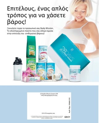 Επιτέλους, ένας απλός
τρόπος για να χάσετε
βάρος!
Ξεκινήστε τώρα το προσωπικό σας Body Mission.
Το ολοκληρωμένο πακέτο που σας οδηγεί άμεσα
στην επίτευξη του επιθυμητού βάρους!
GR/CY
Κωδ.Παρ.:93660-510
LR Health  Beauty Systems ΕΠΕ
14452 Μεταμόρφωση Αττικής
Η LR Health  Beauty Systems επιφυλάσσεται για αλλαγές των προϊόντων που γίνονται
με σκοπό τις τεχνικές και ποιοτικές αναβαθμίσεις, όπως και για λάθος κατανοήσεις
εξαιτίας τυπογραφικών λαθών.
O/H LR Συνεργάτης σας
 