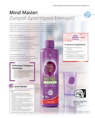 9|Συμπληρώματα Διατροφής και Ειδικά Προϊόντα
500 ml
80950
Ελλάδα: € 16,99 (€ 33,98 ανά 1000 ml)
Κύπρος: € 13,99 (€ 27,98 ανά 1000 ml)
Θέλετε να απολαύσετε τη ζωή στο έπακρο και να τα συνδυάσετε όλα; Επιτυχία στη
δουλειά, θρίαμβο στα σπορ, χρόνο για την οικογένειά σας αλλά και τον εαυτό σας;
Όποιος θέλει να ακολουθήσει έναν τόσο δραστήριο και έντονο τρόπο ζωής, πρέπει να
φροντίζει για τη βέλτιστη πρόσληψη θρεπτικών ουσιών. Το Mind Master περιέχει έναν
στοχευμένο συνδυασμό μικροθρεπτικών συστατικών με σημαντικές λειτουργίες.
Η LR δίνει μεγάλη αξία στην εξαιρετική
ποιότητα του Mind Master, η οποία
πιστοποιείται από τη σφραγίδα
Ποιότητας του INSTITUT FRESENIUS,
μια από τις σφραγίδες υψηλότερου
κύρους στην αγορά.
Η δική μας Υπόσχεση
Ποιότητας
Επιστημονικά αποδεδειγμένο από την
EFSA*:
Mind Master Brain  Body
Performance Drink
Formula Red
Συνιστώμενη Ημερήσια
Δοσολογία: 80 ml
Η κόκκινη παραλλαγή
Mind Master:
Ζωηροί! Δραστήριοι! Επιτυχείς!
Ελεγμένο
Μεταξύ άλλων συμβάλλουν:
• Σε έναν φυσιολογικό ενεργειακό μεταβολισμό1
• Στη φυσιολογική λειτουργία του νευρικού
συστήματος 2
• Στη φυσιολογική ψυχολογική λειτουργία3
• Στη μείωση της αίσθησης κόπωσης και εξάντλησης4
• Στη φυσιολογική γνωσιακή λειτουργία5
• Στην προστασία των κυττάρων ενάντια στο
οξειδωτικό στρες6
Ίδιο αποτέλεσμα, νέα γεύση:
Στο κλασικό Green Energy Formula έρχεται να
προστεθεί τώρα η νέα παραλλαγή Formula Red με
φρουτώδη γεύση κόκκινου σταφυλιού.
	Φρουτώδης γεύση κόκκινου
σταφυλιού
	Ίδια δράση με το κλασικό Mind
Master Formula Green
	Ο καθημερινός σας σύντροφος στις
δραστηριότητες, στον ελεύθερο
χρόνο, στα σπορ, στο σχολείο κλπ.
1
Η Β1 και η Βιταμίνη B12 συμβάλλουν στη
φυσιολογική λειτουργία των μεταβολικών
διεργασιών που αποσκοπούν στην παραγωγή
ενέργειας.
2
Η Βιταμίνη B12 συμβάλλει στη φυσιολογική
λειτουργία του νευρικού συστήματος.
3
Η Βιταμίνη Β12 συμβάλλει στη φυσιολογική
ψυχολογική λειτουργία.
4
Η Βιταμίνη B12 και ο σίδηρος συμβάλλουν στη
μείωση της αίσθησης κόπωσης και εξάντλησης.
5
Ο σίδηρος συμβάλλει στη φυσιολογική
γνωσιακή λειτουργία.
6
Η Βιταμίνη Ε συμβάλλει στην προστασία των
κυττάρων ενάντια στο οξειδωτικό στρες
* Ευρωπαϊκή Αρχή για την Ασφάλεια τωνΤροφίμων
 