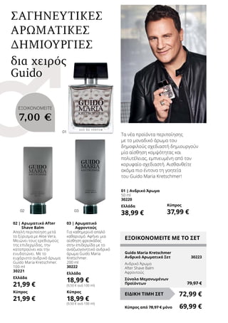 01
02 03
02 | Αρωματικό After
Shave Balm
Απαλή περιποίηση μετά
το ξύρισμα με Aloe Vera.
Μειώνει τους ερεθισμούς
της επιδερμίδας, την
καταπραΰνει και την
ενυδατώνει. Με το
ευχάριστο ανδρικό άρωμα
Guido Maria Kretschmer.
100 ml
30221
Ελλάδα
21,99 €
Κύπρος
21,99 €
03 | Αρωματικό
Αφροντούς
Για καθημερινό απαλό
καθαρισμό. Αφήνει μια
αίσθηση φρεσκάδας
στην επιδερμίδα με το
αναζωογονητικό ανδρικό
άρωμα Guido Maria
Kretschmer.
200 ml
30222
Ελλάδα
18,99 €
(9,50 € ανά 100 ml)
Κύπρος
18,99 €
(9,50 € ανά 100 ml)
Τα νέα προϊόντα περιποίησης
με το μοναδικό άρωμα του
δημοφιλούς σχεδιαστή δημιουργούν
μία αίσθηση κομψότητας και
πολυτέλειας, εμπνευμένη από τον
κορυφαίο σχεδιαστή. Αισθανθείτε
ακόμα πιο έντονα τη γοητεία
του Guido Maria Kretschmer!
δια χειρός
Guido
01 | Ανδρικό Άρωμα
50 ml
30220
Ελλάδα
38,99 €
Κύπρος
37,99 €
ΣΑΓΗΝΕΥΤΙΚΕΣ
ΑΡΩΜΑΤΙΚΕΣ
ΔΗΜΙΟΥΡΓΙΕΣ
ΕΞΟΙΚΟΝΟΜΕΙΤΕ ΜΕ ΤΟ ΣΕΤ
Guido Maria Kretschmer
Ανδρικό Αρωματικό Σετ	 30223
Ανδρικό Άρωμα
After Shave Balm
Αφροντούς
Σύνολο Μεμονωμένων
Προϊόντων	 79,97 €
72,99 €ΕΙΔΙΚΗ ΤΙΜΗ ΣΕΤ
Κύπρος από 78,97 € μόνο	 69,99 €
ΕΞΟΙΚΟΝΟΜΕΙΤΕ
7,00 €
 