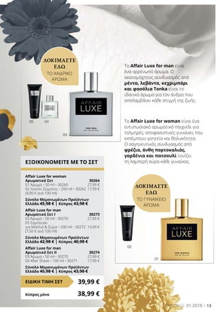 0405
01
02
13LR world 01.2016
To Affair Luxe for woman είναι ένα
εντυπωσιακό αρωματικό παιχνίδι για
τολμηρές, αποφασιστικές γυναίκες που
εκπέμπουν γοητεία και θηλυκότητα.
Ο σαγηνευτικός συνδυασμός από
φρέζια, άνθη πορτοκαλιάς,
γαρδένια και πατσουλί τονίζει
τη λαμπερή αύρα κάθε γυναίκας.
Το Affair Luxe for man είναι
ένα αρρενωπό άρωμα. Ο
ακαταμάχητος συνδυασμός από
μέντα, λεβάντα, κεχριμπάρι
και φασόλια Tonka είναι το
ιδανικό άρωμα για τον άνδρα που
απολαμβάνει κάθε στιγμή της ζωής.
ΔΟΚΙΜΑΣΤΕ
ΕΔΩ
ΤΟ ΑΝΔΡΙΚΟ
ΑΡΩΜΑ
ΕΞΟΙΚΟΝΟΜΕΙΤΕ ΜΕ ΤΟ ΣΕΤ
Affair Luxe for woman
Αρωματικό Σετ	 30264
01 Άρωμα • 50 ml • 30260	 27,99 €
02 Λοσιόν Σώματος • 200 ml • 30262	17,99 €
(9,00 € ανά 100 ml)
Σύνολο Μεμονωμένων Προϊόντων	
Ελλάδα 45,98 € | Κύπρος 43,98 €
Affair Luxe for man
Αρωματικό Σετ I	 30273
03 Άρωμα • 50 ml • 30270	 27,99 €
05 Σαμπουάν
για Μαλλιά  Σώμα • 200 ml • 30272	 14,99 €
(7,50 € ανά 100 ml)
Σύνολο Μεμονωμένων Προϊόντων	
Ελλάδα 42,98 € | Κύπρος 40,98 €
Affair Luxe for man
Αρωματικό Σετ ΙΙ	 30274
03 Άρωμα • 50 ml • 30270	 27,99 €
04 After Shave • 100 ml • 30271	 17,99 €
Σύνολο Μεμονωμένων Προϊόντων	
Ελλάδα 45,98 € | Κύπρος 43,98 €
39,99 €ΕΙΔΙΚΗ ΤΙΜΗ ΣΕΤ
Κύπρος μόνο	 38,99 €
ΔΟΚΙΜΑΣΤΕ
ΕΔΩ
ΤΟ ΓΥΝΑΙΚΕΙΟ
ΑΡΩΜΑ
03
 