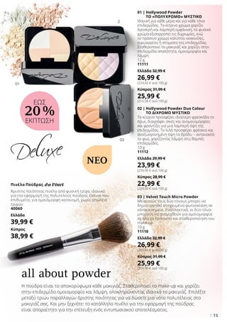 03
01
2
15
01 | Hollywood Powder
ΤΟ «ΠΟΛΥΧΡΩΜΟ» ΜΥΣΤΙΚΟ
Ιδανική για κάθε μέρα και για κάθε τόνο
επιδερμίδας. Το κίτρινο χρώμα χαρίζει
δροσερή και λαμπερή εμφάνιση, το φυσικό
χρώμα εξισορροπεί τις διχρωμίες, ενώ
το πράσινο χρώμα καλύπτει κοκκινίλες,
ευρυαγγείες ή στίγματα της επιδερμίδας.
Σταθεροποιεί το μακιγιάζ και χαρίζει στην
επιδερμίδα απαλότητα, ομοιομορφία και
λάμψη
12 g
11111
Ελλάδα 32,99 €
26,99 €
(224,92 € ανά 100 g)
Κύπρος 31,99 €
25,99 €
(216,58 € ανά 100 g)
02 | Hollywood Powder Duo Colour
ΤΟ ΔΙΧΡΩΜΟ ΜΥΣΤΙΚΟ
Το κίτρινο προσφέρει ιδιαίτερη φρεσκάδα το
πρωί, διαγράφει σκιές και ανομοιομορφίες
και φροντίζει για μια λαμπερή όψη της
επιδερμίδας. Το λιλά προσφέρει φρέσκια και
αναζωογονημένη όψη το βράδυ – αντανακλά
το φως, χαρίζοντας λάμψη στις θαμπές
επιδερμίδες.
10 g
11112
Ελλάδα 29,99 €
23,99 €
(239,90 € ανά 100 g)
Κύπρος 28,99 €
22,99 €
(229,90 € ανά 100 g)
03 | Velvet Touch Micro Powder
Με αυτούς τους δύο τόνους μπορεί να
δημιουργηθεί στοχευμένα φωτοσκίαση σε
κάποια σημεία. Εναλλακτικά, οι δύο τόνοι
μπορούν να αναμιχθούν για ομοιομορφία
σε όλο το πρόσωπο και σταθεροποίηση του
make-up.
10 g
11110
Ελλάδα 32,99 €
26,99 €
(269,90 € ανά 100 g)
Κύπρος 31,99 €
25,99 €
(259,90 € ανά 100 g)
Πινέλο Πούδρας
Άριστης ποιότητας πινέλο από φυσική τρίχα, ιδανικό
για την εφαρμογή της πολυτελούς πούδρας Deluxe που
επιθυμείτε, για ομοιόμορφη κατανομή, χωρίς απώλεια
τριχών.
40060
Ελλάδα
39,99 €
Κύπρος
38,99 €
Η πούδρα είναι το αποκορύφωμα κάθε μακιγιάζ. Σταθεροποιεί το make-up και χαρίζει
στην επιδερμίδα ομοιομορφία και λάμψη, ολοκληρώνοντας ιδανικά το μακιγιάζ. Επιλέξτε
μεταξύ τριών παραλλαγών άριστης ποιότητας για να δώσετε μια νότα πολυτέλειας στο
μακιγιάζ σας. Και μην ξεχνάτε: το κατάλληλο πινέλο για την εφαρμογή της πούδρας
είναι απαραίτητο για την επίτευξη ενός εντυπωσιακού αποτελέσματος.
all about powder
ΝΕΟ
ΕΩΣ
20 %
ΕΚΠΤΩΣΗ
 