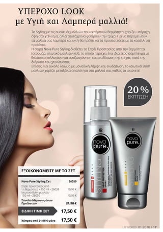 17LR world 01.2016
με Υγιή και Λαμπερά μαλλιά!
Υπέροχο Look
ΕΞΟΙΚΟΝΟΜΕΙΤΕ ΜΕ ΤΟ ΣΕΤ
Nova Pure Styling Σετ	 26059
Σπρέι προστασίας από
τη θερμότητα • 150 ml • 26038	 10,99 €
Ισιωτικό Balm μαλλιών
150 ml • 26050	 10,99 €
Σύνολο Μεμονωμένων
Προϊόντων	 21,98 €
17,50 €ΕΙΔΙΚΗ ΤΙΜΗ ΣΕΤ
Κύπρος από 21,98 € μόνο	 17,50 €
20 %
ΕΚΠΤΩΣΗ
Το Styling με τις συσκευές μαλλιών που εκπέμπουν θερμότητα, χαρίζει υπέροχη
όψη στο χτένισμα, αλλά ταυτόχρονα φθείρουν την τρίχα. Για να παραμείνουν
τα μαλλιά σας λαμπερά και υγιή θα πρέπει να τα προστατεύετε με τα κατάλληλα
προϊόντα.
Η σειρά Nova Pure Styling διαθέτει το Σπρέι Προστασίας από την θερμότητα
(σεσουάρ, ισιωτικό μαλλιών κτλ), το οποίο περιέχει ένα ιδιαίτερο σύμπλεγμα με
θαλάσσιο κολλαγόνο για αναζωογόνηση και ενυδάτωση της τρίχας, κατά την
διάρκεια του χτενίσματος.
Επίσης, για εύκολο ίσιωμα με μοναδική λάμψη και ενυδάτωση, το ισιωτικό Balm
μαλλιών χαρίζει μεταξένια απαλότητα στα μαλλιά σας καθώς τα ισιώνετε!
 