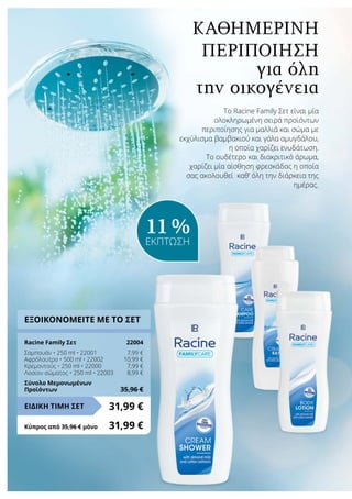 Το Racine Family Σετ είναι μία
ολοκληρωμένη σειρά προϊόντων
περιποίησης για μαλλιά και σώμα με
εκχύλισμα βαμβακιού και γάλα αμυγδάλου,
η οποία χαρίζει ενυδάτωση.
Το ουδέτερο και διακριτικό άρωμα,
χαρίζει μία αίσθηση φρεσκάδας η οποία
σας ακολουθεί καθ‘ όλη την διάρκεια της
ημέρας.
για όλη
την οικογένεια
Καθημερινή
περιποίηση
ΕΞΟΙΚΟΝΟΜΕΙΤΕ ΜΕ ΤΟ ΣΕΤ
Racine Family Σετ	 22004
Σαμπουάν • 250 ml • 22001	 7,99 €
Αφρόλουτρο • 500 ml • 22002	 10,99 €
Κρεμοντούς • 250 ml • 22000	 7,99 €
Λοσίον σώματος • 250 ml • 22003	 8,99 €
Σύνολο Μεμονωμένων
Προϊόντων	 35,96 €
31,99 €ΕΙΔΙΚΗ ΤΙΜΗ ΣΕΤ
Κύπρος από 35,96 € μόνο	 31,99 €
11 %
ΕΚΠΤΩΣΗ
 
