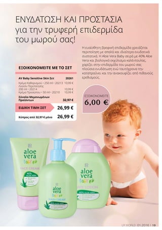 19LR world 01.2016
Η ευαίσθητη βρεφική επιδερμίδα χρειάζεται
περιποίηση με απαλά και ιδιαίτερα ενυδατικά
συστατικά. Η Aloe Vera Baby σειρά με 40% Aloe
Vera και βιολογικό εκχύλισμα καλέντουλας,
χαρίζει στην επιδερμίδα του μωρού σας
πλούσια ενυδάτωση ενώ ταυτόχρονα την
καταπραΰνει και την ανακουφίζει από πιθανούς
ερεθισμούς.
ΕΞΟΙΚΟΝΟΜΕΙΤΕ ΜΕ ΤΟ ΣΕΤ
AV Baby Sensitive Skin Σετ	 20261
Κρέμα Καθαρισμού • 250 ml • 20213	 10,99 €
Λοσιόν Περιποίησης
200 ml • 20214	 10,99 €
Κρέμα Προσώπου • 50 ml • 20210	 10,99 €
Σύνολο Μεμονωμένων
Προϊόντων	 32,97 €
26,99 €ΕΙΔΙΚΗ ΤΙΜΗ ΣΕΤ
Κύπρος από 32,97 € μόνο	 26,99 €
για την τρυφερή επιδερμίδα
του μωρού σας!
Ενυδάτωση και Προστασία
ΕΞΟΙΚΟΝΟΜΕΙΤΕ
6,00 €
 