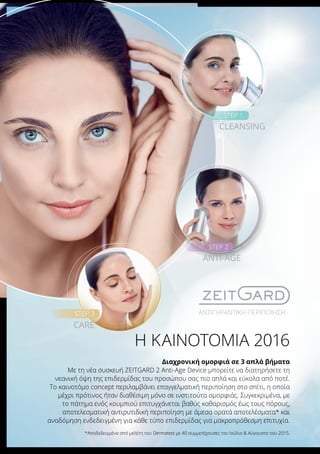 Η ΚΑΙΝΟΤΟΜΙΑ 2016
Διαχρονική ομορφιά σε 3 απλά βήματα
Με τη νέα συσκευή ZEITGARD 2 Anti-Age Device μπορείτε να διατηρήσετε τη
νεανική όψη της επιδερμίδας του προσώπου σας πιο απλά και εύκολα από ποτέ.
Το καινοτόμο concept περιλαμβάνει επαγγελματική περιποίηση στο σπίτι, η οποία
μέχρι πρότινος ήταν διαθέσιμη μόνο σε ινστιτούτα ομορφιάς. Συγκεκριμένα, με
το πάτημα ενός κουμπιού επιτυγχάνεται βαθύς καθαρισμός έως τους πόρους,
αποτελεσματική αντιρυτιδική περιποίηση με άμεσα ορατά αποτελέσματα* και
αναδόμηση ενδεδειγμένη για κάθε τύπο επιδερμίδας για μακροπρόθεσμη επιτυχία.
*Αποδεδειγμένα από μελέτη του Dermatest με 40 συμμετέχουσες τον Ιούλιο & Αύγουστο του 2015.
ΑΝΤΙΓΗΡΑΝΤΙΚΗ ΠΕΡΙΠΟΙΗΣΗ
STEP 1
CLEANSING
STEP 2
STEP 3
ANTI-AGE
CARE
 