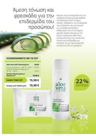 ΕΞΟΙΚΟΝΟΜΕΙΤΕ ΜΕ ΤΟ ΣΕΤ
Aloe Vera Soft Cleansing Σετ	 20230
Λοσιόν Προσώπου • 200 ml • 20011	 13,99 €
Υγρά Μαντηλάκια Καθαρισμού
25 τεμ. • 20012	 5,99 €
Σύνολο Μεμονωμένων
Προϊόντων	 19,98 €
15,50 €ΕΙΔΙΚΗ ΤΙΜΗ ΣΕΤ
Κύπρος από 19,98 € μόνο	 15,50 €
Χαρίστε στην επιδερμίδα σας ένα
ευχάριστο διάλειμμα φρεσκάδας
και δροσιάς, όποτε το έχετε
ανάγκη. Καθαρίστε την επιδερμίδα
του προσώπου και του λαιμού
με τα απαλά μαντηλάκια
καθαρισμού και στη συνέχεια
χαρίστε άμεση τόνωση με την
λοσιόν προσώπου Aloe Vera.
Χρησιμοποιήστε λίγη ποσότητα
λοσιόν σε ένα βαμβάκι και
απλώστε την με ταμποναριστές
κινήσεις σε όλο το πρόσωπο.
Άμεση τόνωση και
φρεσκάδα για την
επιδερμίδα του
προσώπου!
22 %
ΕΚΠΤΩΣΗ
 
