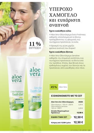 21LR world 01.2016
45 % Aloe Vera
11 %
ΕΚΠΤΩΣΗ
ΕΞΟΙΚΟΝΟΜΕΙΤΕ ΜΕ ΤΟ ΣΕΤ
Aloe Vera Σετ Οδοντόκρεμες	 20265
Οδοντόκρεμα • 100 ml • 20070	 6,99 €
Οδοντόκρεμα Sensitive
100 ml • 20071	 6,99 €
Σύνολο Μεμονωμένων
Προϊόντων	 13,98 €
12,50 €ΕΙΔΙΚΗ ΤΙΜΗ ΣΕΤ
Κύπρος από 13,98 € μόνο	 12,50 €
Έχετε ευαίσθητα ούλα;
Η Aloe Vera Οδοντόκρεμα Extra Freshness
καθαρίζει αποτελεσματικά τα δόντια,
προλαμβάνοντας τις φλεγμονές ενώ
ταυτόχρονα προστατεύει τα ούλα.
Η δροσερή της γεύση χαρίζει
φρέσκια αναπνοή που διαρκεί!
Έχετε ευαίσθητα δόντια;
Η Aloe Vera Οδοντόκρεμα Sensitive
καθαρίζει την στοματική κοιλότητα, ενώ
ταυτόχρονα προστατεύει τα δόντια από
την τερηδόνα. Επίσης, δρα θετικά στους
ερεθισμένους αυχένες των δοντιών και τα
προστατεύει από ευαισθησίες στον πόνο.
Υπέροχο
χαμόγελο
και ευχάριστη
αναπνοή
 