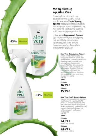 Με τη δύναμη
της Aloe Vera
Επωφεληθείτε τώρα από την
άριστη ποιότητα για την ευεξία
σας. Το Aloe Vera Σπρέι Άμεσης
Δράσης προσφέρει αποτελεσματική
περιποίηση με τη φυσική δύναμη της
Aloe Vera για ερεθισμένη, ξηρή και
πολύ ταλαιπωρημένη επιδερμίδα.
Η Aloe Vera Θερμαντική Λοσιόν
έχει ευεργετική θερμαντική δράση,
ενώ παράλληλα περιποιείται
την επιδερμίδα με τα αιθέρια
έλαια που περιέχει. Συνιστάται
ιδιαίτερα τον χειμώνα!
Aloe Vera Θερμαντική Λοσιόν
Απαλή Λοσιόν περιποίησης με
ελαφριά θερμαντική δράση από
φυσικά έλαια. Τα έλαια ευκαλύπτου
και wintergreen προσφέρουν
μια ευχάριστη θερμαντική
δράση. Τα έλαια από κουκούτσι
βερίκοκου, jojoba, ελιάς και το
σησαμέλαιο περιποιούνται την
επιδερμίδα, χαρίζοντάς της
μεταξένια απαλότητα, που είναι
πιο απαραίτητη από ποτέ τους
χειμερινούς μήνες.
100 ml
20003
Ελλάδα
16,99 €
Κύπρος
15,99 €
Aloe Vera Σπρέι Άμεσης Δράσης
Ισχυρός συνδυασμός από Aloe Vera
και επιλεγμένα εκχυλίσματα 12
βοτάνων. Δρα σαν προστατευτικό
φιλμ στην απαιτητική επιδερμίδα.
Με καταπραϋντική, αναζωογονητική
και αναπλαστική δράση για την
ταλαιπωρημένη, ερεθισμένη
επιδερμίδα
500 ml
20000
Ελλάδα
24,99 €
(49,98 € ανά 1000 ml)
Κύπρος
23,99 €
(47,98 € ανά 1000 ml)
45 % Aloe Vera
83 % Aloe Vera
 