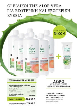 +
Οι Ειδικοί της Aloe Vera
για εσωτερική και εξωτερική
ευεξία
Το Aloe Vera Drinking
Gel Ροδάκινο και το Aloe
Vera Concentrate είναι
δύο πραγματικοί ειδικοί
που θα λατρέψετε.
ΔΩΡΟ
AV CONCENTRATE
ΜΕ ΤΟ ΣΕΤ ΤΩΝ 6 ΤΕΜΑΧΙΩΝ
ΕΞΟΙΚΟΝΟΜΕΙΤΕ ΜΕ ΤΟ ΣΕΤ
Aloe Vera Drinking Gel Ροδάκινο
Σετ των 6 τεμαχίων	 80756
Drinking Gel Ροδάκινο
6 x 1000 ml	 221,94 €
+ ΔΩΡΟ Concentrate	 αξίας 16,99 €
Σύνολο Μεμονωμένων
Προϊόντων	 238,93 €
204,99 €ΕΙΔΙΚΗ ΤΙΜΗ ΣΕΤ
Κύπρος από 207,93 € μόνο	 174,99 €
ΕΞΟΙΚΟΝΟΜΕΙΤΕ
34,00 €
 