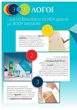 λόγοι
...για να ξεκινήσετε τη νέα χρονιά
με Body Mission!
Η αρχή του χρόνου είναι η ιδανική
περίοδος για να θέσετε νέους
στόχους! Αν το προηγούμενο έτος
έχει αφήσει τα “σημάδια“ του στο
σώμα σας, ξεκινήστε με όρεξη το νέο
έτος για μία καλλίγραμμη σιλουέτα.
1
Η LR σας προσφέρει
την πλέον ολοκληρωμένη λύση.
Το πρόγραμμα Body Mission σας
καθοδηγεί με σιγουριά προς την απώλεια
βάρους σε μόνο 28 ημέρες. Η βασική
του αρχή είναι τα έξυπνα γεύματα. Τα
υποκατάστατα γεύματος είτε σε μορφή
ροφήματος ή σούπας ή μπάρας παρέχουν
όλα τα μακροθρεπτικά και μικροθρεπτικά
συστατικά, αφού αποτελούν πλήρη γεύματα.
2
113 1+
Ακολουθώντας το Πρόγραμμα
28 Ημερών Body Mission να θυμάστε
ότι δεν είναι απαραίτητη η μέτρηση
θερμίδων, ενώ η ποικιλία των εύγευστων
γευμάτων Figuactiv μπορεί να καλύψει
όλα τα γούστα και η διαδικασία γίνεται
πιο ευχάριστη και απολαυστική.
3
 