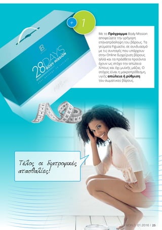 25LR world 01.2016
Τέλος οι διατροφικές
ατασθαλίες!
Με το Πρόγραμμα Body Mission
αποφεύγετε την γρήγορη
επαναπρόσληψη του βάρους. Τα
γεύματα Figuactiv, σε συνδυασμό
με τις συνταγές που υπάρχουν
στην Online διαχείριση βάρους
αλλά και τα πρόσθετα προϊόντα
έχουν ως στόχο την απώλεια
λίπους και όχι μυϊκής μάζας. Ο
στόχος είναι η μακροπρόθεσμη,
υγιής απώλεια ή ρύθμιση
του σωματικού βάρους.
1+
 
