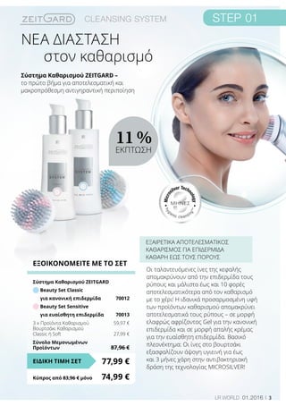 ΜΗΝΕΣ
3LR world 01.2016
Σύστημα Καθαρισμού ZEITGARD –
το πρώτο βήμα για αποτελεσματική και
μακροπρόθεσμη αντιγηραντική περιποίηση
στον καθαρισμό
Οι ταλαντευόμενες ίνες της κεφαλής
απομακρύνουν από την επιδερμίδα τους
ρύπους και μάλιστα έως και 10 φορές
αποτελεσματικότερα από τον καθαρισμό
με το χέρι! Η ιδανικά προσαρμοσμένη υφή
των προϊόντων καθαρισμού απομακρύνει
αποτελεσματικά τους ρύπους – σε μορφή
ελαφρώς αφρίζοντος Gel για την κανονική
επιδερμίδα και σε μορφή απαλής κρέμας
για την ευαίσθητη επιδερμίδα. Βασικό
πλεονέκτημα: Οι ίνες στο βουρτσάκι
εξασφαλίζουν άψογη υγιεινή για έως
και 3 μήνες χάρη στην αντιβακτηριακή
δράση της τεχνολογίας MICROSILVER!
ΕΞΑΙΡΕΤΙΚΑ ΑΠΟΤΕΛΕΣΜΑΤΙΚΟΣ
ΚΑΘΑΡΙΣΜΟΣ ΓΙΑ ΕΠΙΔΕΡΜΙΔΑ
ΚΑΘΑΡΗ ΕΩΣ ΤΟΥΣ ΠΟΡΟΥΣ
ΝΕΑ ΔΙΑΣΤΑΣΗ
ΕΞΟΙΚΟΝΟΜΕΙΤΕ ΜΕ ΤΟ ΣΕΤ
Σύστημα Καθαρισμού ZEITGARD	
Beauty Set Classic
για κανονική επιδερμίδα	 70012
Beauty Set Sensitive
για ευαίσθητη επιδερμίδα	 70013
3 x Προϊόντα Καθαρισμού	 59,97 €
Βουρτσάκι Καθαρισμού
Classic ή Soft	 27,99 €
Σύνολο Μεμονωμένων
Προϊόντων	 87,96 €
77,99 €ΕΙΔΙΚΗ ΤΙΜΗ ΣΕΤ
Κύπρος από 83,96 € μόνο	 74,99 €
11 %
ΕΚΠΤΩΣΗ
 