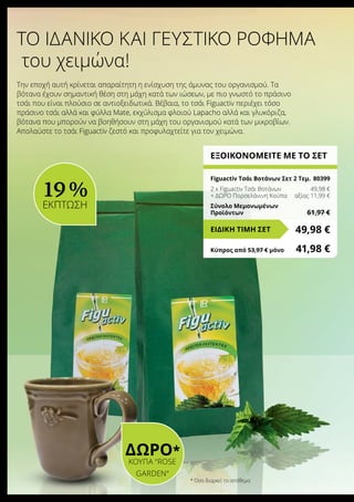 * Όσο διαρκεί το απόθεμα
ΔΩΡΟ*
Κούπα “Rose
Garden“
ΕΞΟΙΚΟΝΟΜΕΙΤΕ ΜΕ ΤΟ ΣΕΤ
Figuactiv Τσάι Βοτάνων Σετ 2 Τεμ.	 80399
2 x Figuactiv Τσάι Βοτάνων	 49,98 €
+ ΔΩΡΟ Πορσελάνινη Κούπα	 αξίας 11,99 €
Σύνολο Μεμονωμένων
Προϊόντων	 61,97 €
49,98 €ΕΙΔΙΚΗ ΤΙΜΗ ΣΕΤ
Κύπρος από 53,97 € μόνο	 41,98 €
του χειμώνα!
Την εποχή αυτή κρίνεται απαραίτητη η ενίσχυση της άμυνας του οργανισμού. Tα
βότανα έχουν σημαντική θέση στη μάχη κατά των ιώσεων, με πιο γνωστό το πράσινο
τσάι που είναι πλούσιο σε αντιοξειδωτικά. Βέβαια, το τσάι Figuactiv περιέχει τόσο
πράσινο τσάι αλλά και φύλλα Mate, εκχύλισμα φλοιού Lapacho αλλά και γλυκόριζα,
βότανα που μπορούν να βοηθήσουν στη μάχη του οργανισμού κατά των μικροβίων.
Απολαύστε το τσάι Figuactiv ζεστό και προφυλαχτείτε για τον χειμώνα.
Το ιδανικό και γευστικό ρόφημα
19 %
ΕΚΠΤΩΣΗ
 
