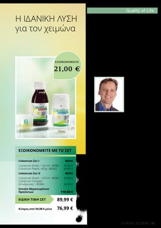 31LR world 01.2016
Η Ιδανική λύση
για τον χειμώνα
Η στήλη των
ειδικών
«Ως κλινικός διαιτολόγος γνωρίζω ότι
συχνά ακόμα και μικρά πράγματα έχουν
μεγάλη σημασία για την ποιότητα. Όσον
αφορά τις λύσεις υγείας που προσφέρει
η LR, είναι σίγουρο ότι η ποιότητα είναι
πάντα το πρωταρχικό της μέλημα. Αυτό
διασφαλίζεται αρχικά από το Quality
of Life Science Center της LR. Εκεί
διεξάγονται έρευνες για καινοτομίες
που συμβάλλουν στην αύξηση της
ποιότητας ζωής, ενώ παράλληλα
αυτές οι καινοτομίες υποβάλλονται σε
δοκιμές. Το Colostrum με τους συνεχείς
ελέγχους στους οποίους υποβάλλεται
αποτελεί χαρακτηριστικό παράδειγμα.
Όλα τα στάδια παραγωγής, από τις
πρώτες ύλες μέχρι το τελικό προϊόν,
υπόκεινται σε αυστηρούς ελέγχους.
Αυτό πιστοποιείται και από το
ανεξάρτητο SGS INSTITUT FRESENIUS,
που χορηγεί μία από τις πιο αυστηρές
σφραγίδες ποιότητας στην αγορά».
Dr. Sven Werchan:
Γιατί και με ποιο τρόπο συμβάλλουν
οι λύσεις υγείας στην αύξηση της
ποιότητας ζωής; Οι ειδικοί μας θα
σας παρέχουν κάθε μήνα συμβουλές
στη στήλη των ειδικών Quality of Life.
Σήμερα, συμβουλές σας δίνει ο κλινικός
διαιτολόγος Dr. Sven Werchan.
ΕΞΟΙΚΟΝΟΜΕΙΤΕ ΜΕ ΤΟ ΣΕΤ
Colostrum Σετ Ι	 80394
Colostrum Direct • 125 ml • 80361	 45,99 €
Colostrum Pearls • 60 g • 80362	 64,99 €
Colostrum Σετ ΙI	 80393
Colostrum Direct • 125 ml • 80361	 45,99 €
Colostrum Compact
60 κάψουλες • 80360	 64,99 €
Σύνολο Μεμονωμένων
Προϊόντων	 110,98 €
89,99 €ΕΙΔΙΚΗ ΤΙΜΗ ΣΕΤ
Κύπρος από 94,98 € μόνο	 76,99 €
ΕΞΟΙΚΟΝΟΜΕΙΤΕ
21,00 €
 