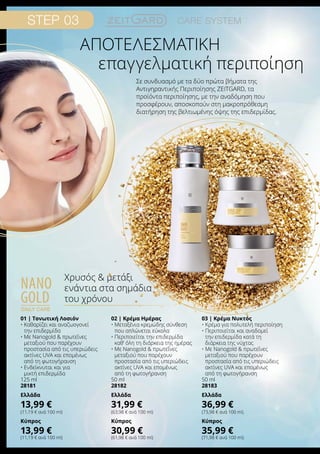 επαγγελματική περιποίηση
Σε συνδυασμό με τα δύο πρώτα βήματα της
Αντιγηραντικής Περιποίησης ZEITGARD, τα
προϊόντα περιποίησης, με την αναδόμηση που
προσφέρουν, αποσκοπούν στη μακροπρόθεσμη
διατήρηση της βελτιωμένης όψης της επιδερμίδας.
nano
gold
daily care
Χρυσός  μετάξι
ενάντια στα σημάδια
του χρόνου
Αποτελεσματική
01 | Τονωτική Λοσιόν
• Καθαρίζει και αναζωογονεί
την επιδερμίδα
• Με Nanogold  πρωτεΐνες
μεταξιού που παρέχουν
προστασία από τις υπεριώδεις
ακτίνες UVA και επομένως
από τη φωτογήρανση
• Ενδείκνυται και για
μικτή επιδερμίδα
125 ml
28181
Ελλάδα
13,99 €
(11,19 € ανά 100 ml)
Κύπρος
13,99 €
(11,19 € ανά 100 ml)
02 | Κρέμα Ημέρας
• Μεταξένια κρεμώδης σύνθεση
που απλώνεται εύκολα
• Περιποιείται την επιδερμίδα
καθ’ όλη τη διάρκεια της ημέρας
• Με Nanogold  πρωτεΐνες
μεταξιού που παρέχουν
προστασία από τις υπεριώδεις
ακτίνες UVA και επομένως
από τη φωτογήρανση
50 ml
28182
Ελλάδα
31,99 €
(63,98 € ανά 100 ml)
Κύπρος
30,99 €
(61,98 € ανά 100 ml)
03 | Κρέμα Νυκτός
• Κρέμα για πολυτελή περιποίηση
• Περιποιείται και αναδομεί
την επιδερμίδα κατά τη
διάρκεια της νύχτας
• Με Nanogold  πρωτεΐνες
μεταξιού που παρέχουν
προστασία από τις υπεριώδεις
ακτίνες UVA και επομένως
από τη φωτογήρανση
50 ml
28183
Ελλάδα
36,99 €
(73,98 € ανά 100 ml)
Κύπρος
35,99 €
(71,98 € ανά 100 ml)
 