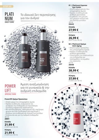 02 | Platinum Κρέμα
Anti-Aging
• Απαλή κρέμα προσώπου
που απορροφάται άμεσα
• Χαρίζει ενυδάτωση και
αίσθηση φρεσκάδας
• Υποστηρίζει την ελαστικότητα
της επιδερμίδας και
προλαμβάνει τα σημάδια
της γήρανσης
50 ml
28440
Ελλάδα
38,99 €
(77,98 € ανά 100 ml)
Κύπρος
37,99 €
(75,98 € ανά 100 ml)
01 | Platinum Express
Eye Cooler
• Απαλή κρέμα ματιών που
απορροφάται άμεσα
• Χαρίζει ενυδάτωση και
αίσθηση φρεσκάδας
• Συμβάλλει στη μείωση
των μαύρων κύκλων και
των λεπτών ρυτίδων
30 ml
28443
Ελλάδα
27,99 €
(93,30 € ανά 100 ml)
Κύπρος
26,99 €
(89,97 € ανά 100 ml)
Powerlift Κρέμα Προσώπου
• Απαλή κρέμα που απορροφάται άμεσα
• Χαρίζει ενυδάτωση, αναζωογονεί και
συσφίγγει την επιδερμίδα για περισσότερη
ζωντάνια, ενέργεια και ελαστικότητα
• Με πεπτίδια βρώμης, υαλουρονικό οξύ, εκχύλισμα
φυκιών και έναν συνδυασμό από εκχύλισμα 7
βοτάνων για ενυδάτωση και λείανση των ρυτίδων
• Ενδείκνυται και για την ανδρική επιδερμίδα
30 ml
28091
Ελλάδα
21,99 €
(73,30 € ανά 100 ml)
Κύπρος
21,99 €
(73,30 € ανά 100 ml)
Plati
num
daily care
Το ιδανικό Σετ περιποίησης
για τον άνδρα!
power
lift
special care
Άμεση αναζωογόνηση
για τη γυναικεία  την
ανδρική επιδερμίδα
 