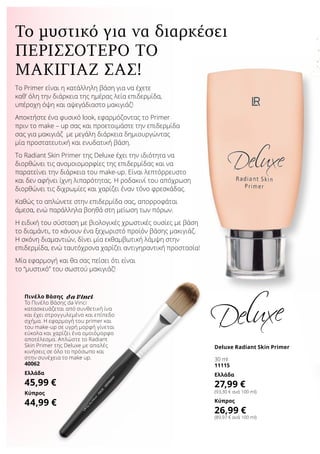 Το Primer είναι η κατάλληλη βάση για να έχετε
καθ’ όλη την διάρκεια της ημέρας λεία επιδερμίδα,
υπέροχη όψη και αψεγάδιαστο μακιγιάζ!
Αποκτήστε ένα φυσικό look, εφαρμόζοντας το Primer
πριν το make – up σας και προετοιμάστε την επιδερμίδα
σας για μακιγιάζ με μεγάλη διάρκεια δημιουργώντας
μία προστατευτική και ενυδατική βάση.
Το Radiant Skin Primer της Deluxe έχει την ιδιότητα να
διορθώνει τις ανομοιομορφίες της επιδερμίδας και να
παρατείνει την διάρκεια του make-up. Είναι λεπτόρρευστο
και δεν αφήνει ίχνη λιπαρότητας. Η ροδακινί του απόχρωση
διορθώνει τις διχρωμίες και χαρίζει έναν τόνο φρεσκάδας.
Καθώς το απλώνετε στην επιδερμίδα σας, απορροφάται
άμεσα, ενώ παράλληλα βοηθά στη μείωση των πόρων.
Η ειδική του σύσταση με βιολογικές χρωστικές ουσίες με βάση
το διαμάντι, το κάνουν ένα ξεχωριστό προϊόν βάσης μακιγιάζ.
Η σκόνη διαμαντιών, δίνει μία εκθαμβωτική λάμψη στην
επιδερμίδα, ενώ ταυτόχρονα χαρίζει αντιγηραντική προστασία!
Μία εφαρμογή και θα σας πείσει ότι είναι
το “μυστικό” του σωστού μακιγιάζ!
Το μυστικό για να διαρκέσει
Πινέλο Βάσης
Το Πινέλο Βάσης da Vinci
κατασκευάζεται από συνθετική ίνα
και έχει στρογγυλεμένο και επίπεδο
σχήμα. Η εφαρμογή του primer και
του make-up σε υγρή μορφή γίνεται
εύκολα και χαρίζει ένα ομοιόμορφο
αποτέλεσμα. Απλώστε το Radiant
Skin Primer της Deluxe με απαλές
κινήσεις σε όλο το πρόσωπο και
στην συνέχεια το make up.
40062
Ελλάδα
45,99 €
Κύπρος
44,99 €
Deluxe Radiant Skin Primer
30 ml
11115
Ελλάδα
27,99 €
(93,30 € ανά 100 ml)
Κύπρος
26,99 €
(89,97 € ανά 100 ml)
περισσότερο το
μακιγιάζ σας!
 