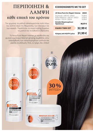 κάθε εποχή του χρόνου
ΠΕΡΙΠΟΙΗΣΗ 
ΛΑΜΨΗ
ΕΞΟΙΚΟΝΟΜΕΙΤΕ ΜΕ ΤΟ ΣΕΤ
LR Nova Pure Σετ Repair Intense	 26025
Σαμπουάν • 200 ml • 26022	 14,99 €
Κρέμα Μαλλιών • 200 ml • 26023	 14,99 €
Κούρα • 150 ml • 26024	 16,99 €
Σύνολο Μεμονωμένων
Προϊόντων	 46,97 €
32,99 €ΕΙΔΙΚΗ ΤΙΜΗ ΣΕΤ
Κύπρος από 43,97 € μόνο	 31,99 €
30 %
ΕΚΠΤΩΣΗ
Τον χειμώνα, τα μαλλιά ταλαιπωρούνται πολύ λόγω
του ζεστού αέρα της θέρμανσης, των σκούφων και
των κασκόλ. Παράλληλα, το συχνό styling ξηραίνει
τα μαλλιά και τα καθιστά εύθραυστα.
Το Nova Pure Repair Intense με πανθενόλη και
φυσικό εκχύλισμα Siberian ginseng συμβάλλει στην
επανόρθωση των ταλαιπωρημένων μαλλιών και
χαρίζει ενυδάτωση. Έτσι, οι τρίχες δεν σπάνε!
 
