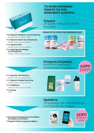 ΤΟ ΟΛΟΚΛΗΡΩΜΕΝΟ
ΠΑΚΕΤΟ ΓΙΑ ΤΗΝ
ΕΠΙΘΥΜΗΤΗ ΣΙΛΟΥΕΤΑ:
®	2 x Figuactiv Ροφήματα της επιλογής σας
	 Ελλάδα 89,98 €| Κύπρος 77,98 €
®	1 x Figuactiv Σούπα της επιλογής σας
	 Ελλάδα 44,99 €| Κύπρος 38,99 €
®	1 x Figuactiv Vital
	 Ελλάδα 44,99 €| Κύπρος 38,99 €
®	1 x 6αδα Figuactiv Μπάρες
της επιλογής σας
	 Ελλάδα 29,99 €| Κύπρος 26,99 €
®	1 x Figuactiv Τσάι Βοτάνων
	 Ελλάδα 24,99 €| Κύπρος 20,99 €
®	1 x Figuactiv Ρόφημα Πρωτεΐνης
	 Ελλάδα 48,99 €| Κύπρος 41,99 €
®	1 x ProBalance
	 Ελλάδα 36,99 €| Κύπρος 31,99 €
®	1 x σέικερ
	 Δώρο
®	Λεπτομερές πληροφοριακό υλικό βάσει
επιστημονικών γνώσεων
®	Υπηρεσία Online Διαχείρισης Βάρους
ΕΠΙΛΕΞΤΕ ΤΗ ΓΕΥΣΗ ΤΗΣ ΑΡΕΣΚΕΙΑΣ ΣΑΣ!
ΔΩΡΟ
28 ημέρες νόστιμη  υγιεινή
διατροφή
Γεύματα
Απολαύστε ωφέλιμους
διατροφικούς συμμάχους
Ενίσχυση Διατροφής
Πληροφορίες και υποστήριξη για
την επίτευξη του στόχου
Πρόσθετα
ΣΕΙΚΕΡ
ΔΩΡΟ
ΠΡΟΣΘΕΤΟ
ΥΛΙΚΟ
 