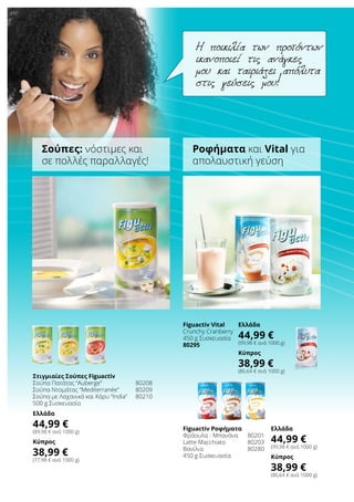 Στιγμιαίες Σούπες Figuactiv
Σούπα Πατάτας “Auberge”	 80208
Σούπα Ντομάτας “Mediterranée”	 80209
Σούπα με Λαχανικά και Κάρυ “India”	 80210
500 g Συσκευασία
Ελλάδα
44,99 €
(89,98 € ανά 1000 g)
Κύπρος
38,99 €
(77,98 € ανά 1000 g)
Figuactiv Ροφήματα
Φράουλα - Μπανάνα	 80201
Latte-Macchiato	 80203
Βανίλια	 80280
450 g Συσκευασία
Ελλάδα
44,99 €
(99,98 € ανά 1000 g)
Κύπρος
38,99 €
(86,64 € ανά 1000 g)
Figuactiv Vital
Crunchy Cranberry
450 g Συσκευασία
80295
Ελλάδα
44,99 €
(99,98 € ανά 1000 g)
Κύπρος
38,99 €
(86,64 € ανά 1000 g)
Η ποικιλία των προϊόντων
ικανοποιεί τις ανάγκες
μου και ταιριάζει απόλυτα
στις γεύσεις μου!
Σούπες: νόστιμες και
σε πολλές παραλλαγές!
Ροφήματα και Vital για
απολαυστική γεύση
 