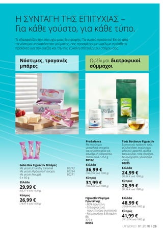 29LR world 01.2016
Τι εξασφαλίζει την επιτυχία μιας διατροφής; Τα σωστά προϊόντα! Εκτός από
τα νόστιμα υποκατάστατα γεύματος, σας προσφέρουμε ωφέλιμα πρόσθετα
προϊόντα για την ευεξία και την πιο εύκολη επίτευξη του στόχου σας.
6αδα Box Figuactiv Μπάρες
Με γεύση Crunchy Caramel	 80272
Με γεύση Φράουλα-Γιαούρτι	 80284
Με γεύση Nougat	 80271
6 x 60 g
Ελλάδα
29,99 €
(83,31 € ανά 1000 g)
Κύπρος
26,99 €
(74,97 € ανά 1000 g)
ProBalance
Με πολύτιμα
μεταλλικά στοιχεία
και ιχνοστοιχεία για
εσωτερική ισορροπία
360 δισκία / 252 g
80102
Ελλάδα
36,99 €
(146,79 € ανά 1000 g)
Κύπρος
31,99 €
(126,94 € ανά 1000 g)
Figuactiv Ρόφημα
Πρωτεΐνης
• 80% πρωτεΐνη
• 5 διαφορετικά
πρωτεϊνούχα συστατικά
• Με μαγνήσιο  Βιταμίνη
Β6
375 g
80550
Ελλάδα
48,99 €
(130,64 € ανά 1000 g)
Κύπρος
41,99 €
(111,97 € ανά 1000 g)
Τσάι Βοτάνων Figuactiv
Συστατικά: πράσινο τσάι,
φύλλα Mate, εκχύλισμα
φλοιού Lapacho, φύλλα
τσουκνίδας, τσάι Rooibos,
λεμονόχορτο, γλυκόριζα
250 g
80205
Ελλάδα
24,99 €
(99,96 € ανά 1000 g)
Κύπρος
20,99 €
(83,96 € ανά 1000 g)
Για κάθε γούστο, για κάθε τύπο.
Η ΣΥΝΤΑΓΗ ΤΗΣ ΕΠΙΤΥΧΙΑΣ –
Νόστιμες, τραγανές
μπάρες
Ωφέλιμοι διατροφικοί
σύμμαχοι
 
