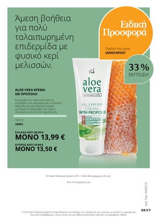 Άμεση βοήθεια
για πολύ
ταλαιπωρημένη
επιδερμίδα με
φυσικό κερί
μελισσών.
Κωδ.Παρ.94358-10
GR/CY
Aloe Vera Κρέμα
με Πρόπολη
Προϊόν του μήνα
33 %
Συνδυάζει την πρόπολη από τις
κηρύθρες των μελισσών με ενυδατική
Aloe Vera σε μια πλούσια κρέμα
για ξηρές επιδερμίδες που έχουν
ιδιαίτερη ανάγκη από περιποίηση.
100 ml
20002
ΕΛΛΑΔΑ Αντί 20,99 €
ΜΟΝΟ 13,99 €
ΚΥΠΡΟΣ Αντί 19,99 €
ΜΟΝΟ 13,50 €
ΕΚΠΤΩΣΗ
ΙΑΝΟΥΑΡΙΟΥ
Ειδική
Προσφορά
LR Health  Beauty Systems ΕΠΕ • 14452 Μεταμόρφωση Αττικής
Ο/Η LR Συνεργάτης σας
Η LR Health  Beauty Systems επιφυλάσσεται για αλλαγές των προϊόντων που γίνονται με σκοπό τις τεχνικές και
ποιοτικές αναβαθμίσεις, όπως επίσης και για λάθος κατανοήσεις εξαιτίας τυπογραφικών λαθών.
 