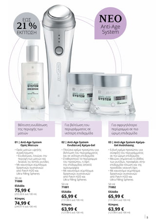 5
ΝΕΟ
Anti-Age
System
01 | Anti-Age System
Ορός Ματιών
• Ορός ματιών υψηλής
συγκέντρωσης
• Ενυδατώνει, τονώνει την
περιοχή των ματιών και
λειαίνει τις λεπτές ρυτίδες
• Με καινοτόμο σύμπλεγμα
δραστικών συστατικών
από Patch H2O και
Ultra Filling Spheres
30 ml
71000
Ελλάδα
75,99 €
(253,30 € ανά 100 ml)
Κύπρος
74,99 €
(249,97 € ανά 100 ml)
03 | Anti-Age System Κρέμα-
Gel Ανάπλασης
• Ειδική κρέμα προσώπου για
σύσφιξη του περιγράμματος
σε πιο ώριμη επιδερμίδα
• Μειώνει σημαντικά το βάθος
των ρυτίδων, προσφέρει στην
επιδερμίδα τόνωση και της
προσδίδει νεανική όψη
• Με καινοτόμο σύμπλεγμα
δραστικών συστατικών
από Patch H2O και
Ultra Filling Spheres
50 ml
71002
Ελλάδα
65,99 €
(131,98 € ανά 100 ml)
Κύπρος
63,99 €
(127,98 € ανά 100 ml)
Βέλτιστη ενυδάτωση
της περιοχής των
ματιών
Για σφριγηλότερο
περίγραμμα σε πιο
ώριμη επιδερμίδα
02 | Anti-Age System
Ενυδατική Κρέμα-Gel
• Πλούσια κρέμα προσώπου για
βελτίωση του περιγράμματος
και σε νεότερη επιδερμίδα
• Σταθεροποιεί το περίγραμμα
του προσώπου, η όψη
της επιδερμίδας αποκτά
ομοιομορφία
• Με καινοτόμο σύμπλεγμα
δραστικών συστατικών
από Patch H2O και
Ultra Filling Spheres
50 ml
71001
Ελλάδα
65,99 €
(131,98 € ανά 100 ml)
Κύπρος
63,99 €
(127,98 € ανά 100 ml)
Για βελτίωση του
περιγράμματος σε
νεότερη επιδερμίδα
ΕΩΣ
21 %
ΕΚΠΤΩΣΗ
 