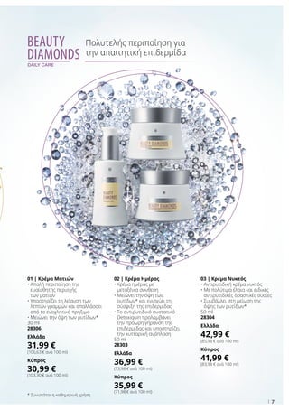 7
Beauty
Diamonds
daily care
Πολυτελής περιποίηση για
την απαιτητική επιδερμίδα
* Συνιστάται η καθημερινή χρήση
03 | Κρέμα Νυκτός
• Αντιρυτιδική κρέμα νυκτός
• Με πολύτιμα έλαια και ειδικές
αντιρυτιδικές δραστικές ουσίες
• Συμβάλλει στη μείωση της
όψης των ρυτίδων*
50 ml
28304
Ελλάδα
42,99 €
(85,98 € ανά 100 ml)
Κύπρος
41,99 €
(83,98 € ανά 100 ml)
01 | Κρέμα Ματιών
• Απαλή περιποίηση της
ευαίσθητης περιοχής
των ματιών
• Υποστηρίζει τη λείανση των
λεπτών γραμμών και απαλλάσσει
από το ενοχλητικό πρήξιμο
• Μειώνει την όψη των ρυτίδων*
30 ml
28306
Ελλάδα
31,99 €
(106,63 € ανά 100 ml)
Κύπρος
30,99 €
(103,30 € ανά 100 ml)
02 | Κρέμα Ημέρας
• Κρέμα ημέρας με
μεταξένια σύνθεση
• Μειώνει την όψη των
ρυτίδων* και ενισχύει τη
σύσφιξη της επιδερμίδας
• Το αντιρυτιδικό συστατικό
Detoxiquin προλαμβάνει
την πρόωρη γήρανση της
επιδερμίδας και υποστηρίζει
την κυτταρική ανάπλαση
50 ml
28303
Ελλάδα
36,99 €
(73,98 € ανά 100 ml)
Κύπρος
35,99 €
(71,98 € ανά 100 ml)
 