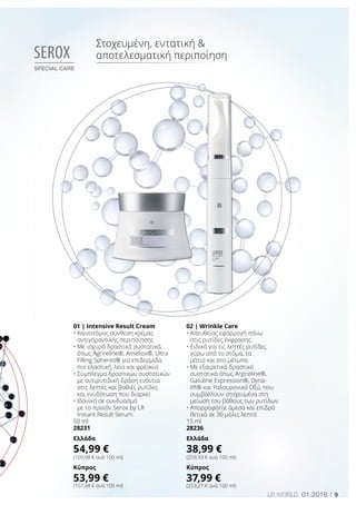 9LR world 01.2016
01 | Intensive Result Cream
• Καινοτόμος σύνθεση κρέμας
αντιγηραντικής περιποίησης
• Με ισχυρά δραστικά συστατικά,
όπως Agrireline®, Ameliox®, Ultra
Filling Spheres® για επιδερμίδα
πιο ελαστική, λεία και φρέσκια
• Σύμπλεγμα δραστικών συστατικών
με αντιρυτιδική δράση ενάντια
στις λεπτές και βαθιές ρυτίδες
και ενυδάτωση που διαρκεί
• Ιδανική σε συνδυασμό
με το προϊόν Serox by LR
Instant Result Serum.
50 ml
28231
Ελλάδα
54,99 €
(109,98 € ανά 100 ml)
Κύπρος
53,99 €
(107,98 € ανά 100 ml)
02 | Wrinkle Care
• Απευθείας εφαρμογή πάνω
στις ρυτίδες έκφρασης.
• Ειδικά για τις λεπτές ρυτίδες
γύρω από το στόμα, τα
μάτια και στο μέτωπο.
• Με εξαιρετικά δραστικά
συστατικά όπως Argireline®,
Gatuline Expression®, Dyna-
lift® και Υαλουρονικό Οξύ, που
συμβάλλουν στοχευμένα στη
μείωση του βάθους των ρυτίδων
• Απορροφάται άμεσα και επιδρά
θετικά σε 30 μόλις λεπτά
15 ml
28236
Ελλάδα
38,99 €
(259,93 € ανά 100 ml)
Κύπρος
37,99 €
(253,27 € ανά 100 ml)
Serox
special care
Στοχευμένη, εντατική 
αποτελεσματική περιποίηση
 
