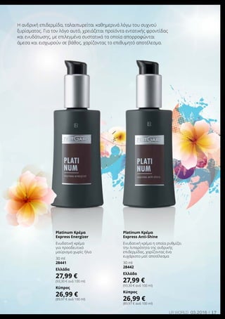 17LR world 03.2016
Η ανδρική επιδερμίδα, ταλαιπωρείται καθημερινά λόγω του συχνού
ξυρίσματος. Για τον λόγο αυτό, χρειάζεται προϊόντα εντατικής φροντίδας
και ενυδάτωσης, με επιλεγμένα συστατικά τα οποία απορροφώνται
άμεσα και εισχωρούν σε βάθος, χαρίζοντας το επιθυμητό αποτέλεσμα.
Platinum Κρέμα
Express Anti-Shine
Ενυδατική κρέμα η οποία ρυθμίζει
την λιπαρότητα της ανδρικής
επιδερμίδας, χαρίζοντας ένα
ευχάριστο ματ αποτέλεσμα
30 ml
28442
Ελλάδα
27,99 €
(93,30 € ανά 100 ml)
Κύπρος
26,99 €
(89,97 € ανά 100 ml)
Platinum Κρέμα
Express Energizer
Ενυδατική κρέμα
για προοδευτικό
μαύρισμα χωρίς ήλιο
30 ml
28441
Ελλάδα
27,99 €
(93,30 € ανά 100 ml)
Κύπρος
26,99 €
(89,97 € ανά 100 ml)
 