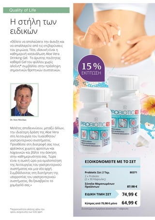 Quality of Life
*περιεκτικότητα αλοΐνης κάτω του
ορίου ανίχνευσης των 0,02 ppm
Η στήλη των
ειδικών
Μελέτες αποδεικνύουν, μεταξύ άλλων,
την ιδιαίτερη δράση της Aloe Vera
στη λειτουργία του ‘ευαίσθητου’
γαστρεντερικού συστήματος.
Προσθέστε στη διατροφή σας τους
φρέσκους χυμούς φρούτων και
λαχανικών και βάλτε την άσκηση
στην καθημερινότητα σας. Τώρα
είναι η σωστή ώρα για ομαλοποίηση
της λειτουργίας του γαστρεντερικού
συστήματος και μια νέα αρχή.
Συμβάλλοντας στη διατήρηση της
ισορροπίας του γαστρεντερικού
συστήματος, θα ξαναβρείτε το
χαμόγελό σας.»
«Θέλετε να απολαύσετε την άνοιξη και
να απαλλαγείτε από τις επιβαρύνσεις
του χειμώνα; Τότε, ιδανική είναι η
καθημερινή κατανάλωση Aloe Vera
Drinking Gel. Το άριστης ποιότητας
καθαρό Gel του φύλλου χωρίς
αλοΐνη* συμβάλλει στην πρόσληψη
σημαντικών θρεπτικών συστατικών.
Dr. Sven Werchan:
ΕΞΟΙΚΟΝΟΜΕΙΤΕ ΜΕ ΤΟ ΣΕΤ
Probiotic Σετ 2 Τεμ.	 80371
2 x Probiotic
(2 x 30 Κάψουλες)
Σύνολο Μεμονωμένων
Προϊόντων	 87,98 €
74,99 €ΕΙΔΙΚΗ ΤΙΜΗ ΣΕΤ
Κύπρος από 75,98 € μόνο	 64,99 €
15 %
ΕΚΠΤΩΣΗ
Συνιστώμενη Ημερήσια Δοσολογία: 1 κάψουλα
 