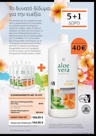+
21LR world 03.2016
Την άνοιξη είναι πιο απαραίτητη από
ποτέ η ομαλοποίηση της λειτουργίας
του γαστρεντερικού συστήματος –
ειδικά του εντέρου. Χάρη στη θετική
επίδραση της Aloe Vera στο έντερο, το
Aloe Vera Drinking Gel αποτελεί την
ιδανική επιλογή για την προετοιμασία
του. Το ProBiotic 12*, για το οποίο
έχει κατοχυρωθεί ευρεσιτεχνία, με τα
12 διαφορετικά βακτηριακά στελέχη
αποτελεί το ιδανικό συμπλήρωμα.
Επωφεληθείτε από την προσφορά
του Σετ 2 μηνών, για να υποδεχτείτε
δυναμικά την άνοιξη γεμάτοι ευεξία.
Το δυνατό δίδυμο
για την ευεξία
Η Βιταμίνη C συμβάλλει στη φυσιολογική λειτουργία
του ανοσοποιητικού συστήματος και των μεταβολικών
διεργασιών που αποσκοπούν στην παραγωγή ενέργειας.
*Αρ. Ευρεσιτεχνίας: EP 2 228 067
ΕΞΟΙΚΟΝΟΜΕΙΤΕ ΜΕ ΤΟ ΣΕΤ
Aloe Vera Drinking Gel Μέλι
Σετ 6 Τεμ.	 80706
6 x Αloe Vera Drinking Gel Μέλι
(6 x 1000 ml)
Σύνολο Μεμονωμένων
Προϊόντων	 203,94 €
169,95 €ΕΙΔΙΚΗ ΤΙΜΗ ΣΕΤ
Κύπρος από 173,94 € μόνο	144,95 €
5+1
ΔΩΡΟ
ΕΞΟΙΚΟΝΟΜΕΙΤΕ
40€
Συνιστώμενη Ημερήσια Δοσολογία: 3 x 30 ml
 