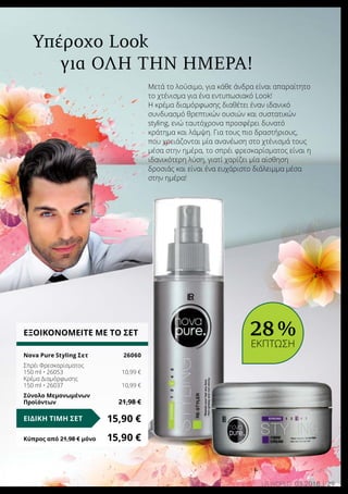 29LR world 03.2016
Μετά το λούσιμο, για κάθε άνδρα είναι απαραίτητο
το χτένισμα για ένα εντυπωσιακό Look!
Η κρέμα διαμόρφωσης διαθέτει έναν ιδανικό
συνδυασμό θρεπτικών ουσιών και συστατικών
styling, ενώ ταυτόχρονα προσφέρει δυνατό
κράτημα και λάμψη. Για τους πιο δραστήριους,
που χρειάζονται μία ανανέωση στο χτένισμά τους
μέσα στην ημέρα, το σπρέι φρεσκαρίσματος είναι η
ιδανικότερη λύση, γιατί χαρίζει μία αίσθηση
δροσιάς και είναι ένα ευχάριστο διάλειμμα μέσα
στην ημέρα!
Υπέροχο Look
για όλη την ημέρα!
ΕΞΟΙΚΟΝΟΜΕΙΤΕ ΜΕ ΤΟ ΣΕΤ
Nova Pure Styling Σετ	 26060
Σπρέι Φρεσκαρίσματος
150 ml • 26053	 10,99 €
Κρέμα Διαμόρφωσης
150 ml • 26037 	 10,99 €
Σύνολο Μεμονωμένων
Προϊόντων	 21,98 €
15,90 €ΕΙΔΙΚΗ ΤΙΜΗ ΣΕΤ
Κύπρος από 21,98 € μόνο	 15,90 €
28 %
ΕΚΠΤΩΣΗ
 