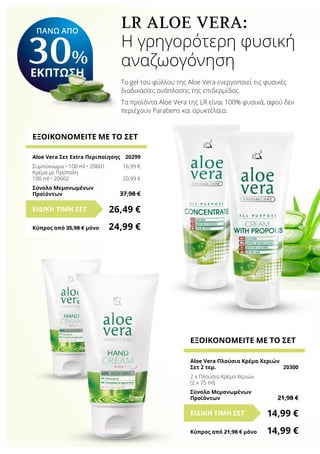 LR ALOE VERA:
Η γρηγορότερη φυσική
αναζωογόνηση
Το gel του φύλλου της Aloe Vera ενεργοποιεί τις φυσικές
διαδικασίες ανάπλασης της επιδερμίδας.
Τα προϊόντα Aloe Vera της LR είναι 100% φυσικά, αφού δεν
περιέχουν Parabens και ορυκτέλαια.
ΕΞΟΙΚΟΝΟΜΕΙΤΕ ΜΕ ΤΟ ΣΕΤ
Aloe Vera Σετ Extra Περιποίησης	 20299
Συμπύκνωμα • 100 ml • 20601	 16,99 €
Κρέμα με Πρόπολη
100 ml • 20602	 20,99 €
Σύνολο Μεμονωμένων
Προϊόντων	 37,98 €
26,49 €ΕΙΔΙΚΗ ΤΙΜΗ ΣΕΤ
Κύπρος από 35,98 € μόνο	 24,99 €
ΕΞΟΙΚΟΝΟΜΕΙΤΕ ΜΕ ΤΟ ΣΕΤ
Aloe Vera Πλούσια Κρέμα Χεριών
Σετ 2 τεμ.	 20300
2 x Πλούσια Κρέμα Χεριών
(2 x 75 ml)
Σύνολο Μεμονωμένων
Προϊόντων	 21,98 €
14,99 €ΕΙΔΙΚΗ ΤΙΜΗ ΣΕΤ
Κύπρος από 21,98 € μόνο	 14,99 €
ΠΑΝΩ ΑΠΟ
30%
ΕΚΠΤΩΣΗ
 