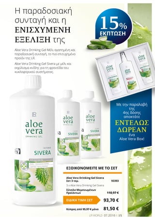 15LR world 07.2016
Η παραδοσιακή
συνταγή και η
Ενισχυμένη
Εξέλιξη της
ΕΞΟΙΚΟΝΟΜΕΙΤΕ ΜΕ ΤΟ ΣΕΤ
Aloe Vera Drinking Gel Sivera
Σετ 3 τεμ.	 93393
3 x Aloe Vera Drinking Gel Sivera
Σύνολο Μεμονωμένων
Προϊόντων	 110,97 €
93,70 €ΕΙΔΙΚΗ ΤΙΜΗ ΣΕΤ
Κύπρος από 95,97 € μόνο	 81,50 €
Aloe Vera Drinking Gel Mέλι αγαπημένη και
παραδοσιακή συνταγή, το πιο επιτυχημένο
προϊόν της LR.
Aloe Vera Drinking Gel Sivera με μέλι και
εκχύλισμα κνίδης για τη φροντίδα του
κυκλοφορικού συστήματος.
15%
ΕΚΠΤΩΣΗ
Με την παραλαβή
της
4ης δόσης
αποκτάτε
εντελώς
Δωρεάν
ένα
Aloe Vera Box!
 