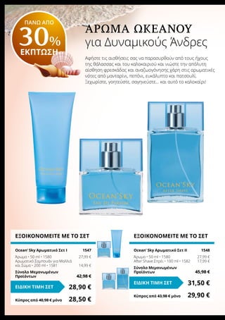 Άρωμα Ωκεανού
για Δυναμικούς Άνδρες
Αφήστε τις αισθήσεις σας να παρασυρθούν από τους ήχους
της θάλασσας και του καλοκαιριού και νιώστε την απόλυτη
αίσθηση φρεσκάδας και αναζωογόνησης χάρη στις αρωματικές
νότες από μανταρίνι, πεπόνι, ευκάλυπτο και πατσουλί.
Ξεχωρίστε, γοητεύστε, σαγηνεύστε… και αυτό το καλοκαίρι!
ΕΞΟΙΚΟΝΟΜΕΙΤΕ ΜΕ ΤΟ ΣΕΤ
Ocean‘ Sky Αρωματικό Σετ I	 1547
Άρωμα • 50 ml • 1580	 27,99 €
Αρωματικό Σαμπουάν για Μαλλιά
και Σώμα • 200 ml • 1581	 14,99 €
Σύνολο Μεμονωμένων
Προϊόντων	 42,98 €
28,90 €ΕΙΔΙΚΗ ΤΙΜΗ ΣΕΤ
Κύπρος από 40,98 € μόνο	 28,50 €
ΕΞΟΙΚΟΝΟΜΕΙΤΕ ΜΕ ΤΟ ΣΕΤ
Ocean‘ Sky Αρωματικό Σετ II	 1548
Άρωμα • 50 ml • 1580	 27,99 €
After Shave Σπρέι • 100 ml • 1582	 17,99 €
Σύνολο Μεμονωμένων
Προϊόντων	 45,98 €
31,50 €ΕΙΔΙΚΗ ΤΙΜΗ ΣΕΤ
Κύπρος από 43,98 € μόνο	 29,90 €
ΠΑΝΩ ΑΠΟ
30%
ΕΚΠΤΩΣΗ
 