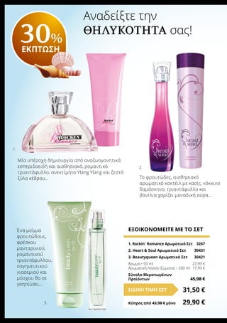 Αναδείξτε την
θηλυκότητα σας!
1. Rockin´Romance Αρωματικό Σετ	 3267
2. Heart & Soul Αρωματικό Σετ	 30431
3. Βeautyqueen Αρωματικό Σετ	 30421
Άρωμα • 50 ml	 27,99 €
Αρωματική Λοσιόν Σώματος • 200 ml	 17,99 €
Σύνολο Μεμονωμένων
Προϊόντων	 45,98 €
ΕΞΟΙΚΟΝΟΜΕΙΤΕ ΜΕ ΤΟ ΣΕΤ
31,50 €ΕΙΔΙΚΗ ΤΙΜΗ ΣΕΤ
Κύπρος από 43,98 € μόνο	 29,90 €
30%
ΕΚΠΤΩΣΗ
3.
1.
2.
Μία υπέροχη δημιουργία από αναζωογονητικά
εσπεριδοειδή και αισθησιακό, ρομαντικό
τριαντάφυλλο, ανεκτίμητο Ylang Ylang και ζεστό
ξύλο κέδρου... Το φρουτώδες, αισθησιακό
αρωματικό κοκτέιλ με κασίς, κόκκινο
δαμάσκηνο, τριαντάφυλλο και
βανίλια χαρίζει μοναδική αύρα...
Ένα μείγμα
φρουτώδους,
φρέσκου
μανταρινιού,
ρομαντικού
τριαντάφυλλου,
σαγηνευτικού
γιασεμιού και
μόσχου θα σε
γοητεύσει...
 