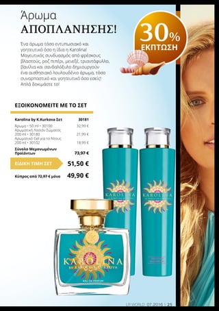25LR world 07.2016
ΕΞΟΙΚΟΝΟΜΕΙΤΕ ΜΕ ΤΟ ΣΕΤ
Karolina by K.Kurkova Σετ	 30181
Άρωμα • 50 ml • 30100	 32,99 €
Αρωματική Λοσιόν Σώματος
200 ml • 30180	 21,99 €
Αρωματικό Gel για το Ντους
200 ml • 30102	 18,99 €
Σύνολο Μεμονωμένων
Προϊόντων	 73,97 €
51,50 €ΕΙΔΙΚΗ ΤΙΜΗ ΣΕΤ
Κύπρος από 72,97 € μόνο	 49,90 €
Άρωμα
Αποπλάνησης!
Ένα άρωμα τόσο εντυπωσιακό και
γοητευτικό όσο η ίδια η Karolina!
Μαγευτικός συνδυασμός από φρέσκους
βλαστούς, ροζ πιπέρι, μενεξέ, τριαντάφυλλο,
βανίλια και σανδαλόξυλο δημιουργούν
ένα αισθησιακό λουλουδένιο άρωμα, τόσο
συναρπαστικό και γοητευτικό όσο εσείς!
Απλά δοκιμάστε το!
30%
ΕΚΠΤΩΣΗ
 