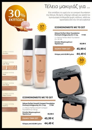 Τέλειο μακιγιάζ για ...
Είτε επιλέξετε το υγρό είτε το compact foundation
της Deluxe, θα έχετε υπέροχη κάλυψη και ορατά πιο
ομοιόμορφη επιδερμίδα χωρίς ατέλειες, αλλά και
προστασία από την UV ακτινοβολία!
ΕΞΟΙΚΟΝΟΜΕΙΤΕ ΜΕ ΤΟ ΣΕΤ
Deluxe Perfect Smooth Compact Foundation
Επιλογή Απόχρωσης Σετ 2 τεμ.	 11166
2 x Deluxe Perfect Smooth Compact
Foundation (2 x 8,5 g)	
Σύνολο Μεμονωμένων
Προϊόντων	 65,98 €
45,99 €ΕΙΔΙΚΗ ΤΙΜΗ ΣΕΤ
Κύπρος από 63,98 € μόνο	 44,49 €
ΕΞΟΙΚΟΝΟΜΕΙΤΕ ΜΕ ΤΟ ΣΕΤ
Deluxe Perfect Wear Foundation
Επιλογή Απόχρωσης Σετ 2 τεμ.	 11165
2 x Deluxe Perfect Wear Foundation
(2 x 30 ml)
Σύνολο Μεμονωμένων
Προϊόντων	 65,98 €
45,99 €ΕΙΔΙΚΗ ΤΙΜΗ ΣΕΤ
Κύπρος από 63,98 € μόνο	 44,49 €
11116-1 / 11117-1
Porcelain
11116-2 / 11117-2
Light Beige
11116-3 / 11117-3
Beige
11116-4 / 11117-4
Dark Beige
11116-5 / 11117-5
Beige Noisette
11116-6 / 11117-6
Hazelnut
30%
ΕΚΠΤΩΣΗ
30
SPF
37
SPF
 